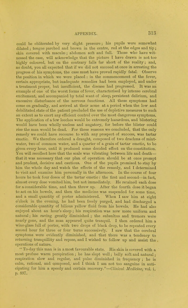 could be obliterated by very slight pressure; his pupils were somewhat dilated ; tongue parched and brown in the centre, red at the edges and tip; skin covered with macute; abdomen soft and full. Those who have wit- nessed the case, will acknowledge that the picture I have drawn is not too highly coloured, but on the contrary falls far short of the reality; and, no doubt, you all expected that if we did not succeed at once in arresting the progress of his symptoms, the case must have proved rapidly fatal. Observe the position in which we were placed : in the commencement of the fever, certain appropriate, but inadecpiate remedies had been employed, and under a treatment proper, but insufficient, the disease had progressed. It was an example of one of the worst forms of fever, characterised by intense cerebral excitement, and accompanied by total want of sleep, persistent delirium, and excessive disturbance of the nervous functions. All these symptoms had come on gradually, and arrived at their acme at a period when the low and debilitated state of the patient precluded the use of depletive measures to such an extent as to exert any efficient control over the most dangerous symptoms. The application of a few leeches would be extremely hazardous, and blistering would have been wholly useless and nugatory, for before the blister coirld rise the man would be dead. Tor these reasons we concluded, that the only remedy we could have recourse to with any prospect of success, was tartar emetic. We therefore ordered a draught, composed of two drachms of mint- water, two of common water, and a quarter of a grain of tartar emetic, to be given every hour, until it produced some decided effect on the constitution. You will recollect here that the scale was vibrating between life and death— that it was necessary that our plan of operation should be at once prompt and prudent, decisive and cautious. One of the pupils promised to stay by him the whole day and watch the effects of the remedy, and I determined to visit and examine him personally in the afternoon. In the course of four hours he took four doses of the tartar emetic : the first and second—in fact, almost every dose vomited him, but not immediately. He retained each dose for a considerable time, and then threw up. After the fourth dose it began to act on his bowels, and then the medicine was suspended for some time, and a small quantity of porter administered. When I saw him at eight o’clock in the evening, he had been freely purged, and had discharged a considerable quantity of bilious yellow fluid from his bowels. He had also enjoyed about an hour’s sleep; his respiration was now more uniform and natural; his raving greatly diminished ; the subsultus and tremors were nearly gone, and the man appeared quite tranquil. I then ordered him a wine-glass full of porter, with two drops of black drop, to be repeated every second hour for three or four turns successively. I saw that the cerebral symptoms were evidently diminished, and that there was a tendency to returning tranquillity and repose, and I wished to follow up and assist the operations of nature. “ To-day this man is in a most favourable state. His skin is covered with a most • profuse warm perspiration ; he has slept well; belly soft and natural; respiration slow and regular, and pulse diminished in frequency ; he is calm, rational, and cpmposed, and I think I am not too sanguine in anti- cipating for him a speedy and certain recovery.”—Clinical Medicine, vol. i. p. 897.