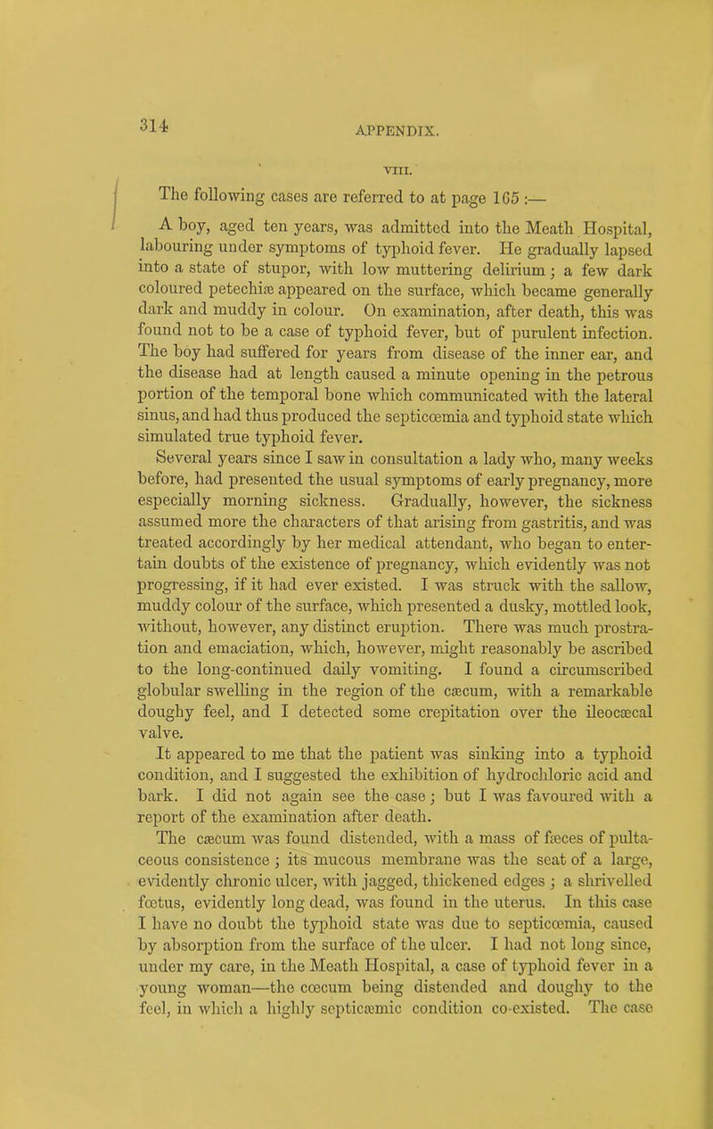 314- VIII. The following cases are referred to at page 165 :— A boy, aged ten years, was admitted into the Meath Hospital, labouring under symptoms of typhoid fever. He gradually lapsed into a state of stupor, with low muttering delirium; a few dark coloured petechias appeared on the surface, which became generally dark and muddy in colour. On examination, after death, this was found not to be a case of typhoid fever, but of purulent infection. The boy had suffered for years from disease of the inner ear, and the disease had at length caused a minute opening in the petrous portion of the temporal bone which communicated with the lateral sinus, and had thus produced the septicoemia and typhoid state which simulated true typhoid fever. Several years since I saw in consultation a lady who, many weeks before, had presented the usual symptoms of early pregnancy, more especially morning sickness. Gradually, however, the sickness assumed more the characters of that arising from gastritis, and was treated accordingly by her medical attendant, who began to enter- tain doubts of the existence of pregnancy, which evidently was not progressing, if it had ever existed. I was struck with the sallow, muddy colour of the surface, which presented a dusky, mottled look, without, however, any distinct eruption. There was much prostra- tion and emaciation, which, however, might reasonably be ascribed to the long-continued daily vomiting. I found a circumscribed globular swelling in the region of the ctecum, with a remarkable doughy feel, and I detected some crepitation over the ileocoecal valve. It appeared to me that the patient was sinking into a typhoid condition, and I suggested the exhibition of hydrochloric acid and bark. I did not again see the case; but I was favoured with a report of the examination after death. The caecum was found distended, with a mass of faeces of pulta- ceous consistence ; its mucous membrane was the seat of a large, evidently chronic ulcer, with jagged, thickened edges ; a shrivelled foetus, evidently long dead, was found in the uterus. In this case I have no doubt the typhoid state was due to septicoemia, caused by absorption from the surface of the ulcer. I had not long since, under my care, in the Meath Hospital, a case of typhoid fever in a young woman—the coecum being distended and doughy to the feel, in which a highly septicsemic condition co-existed. The case