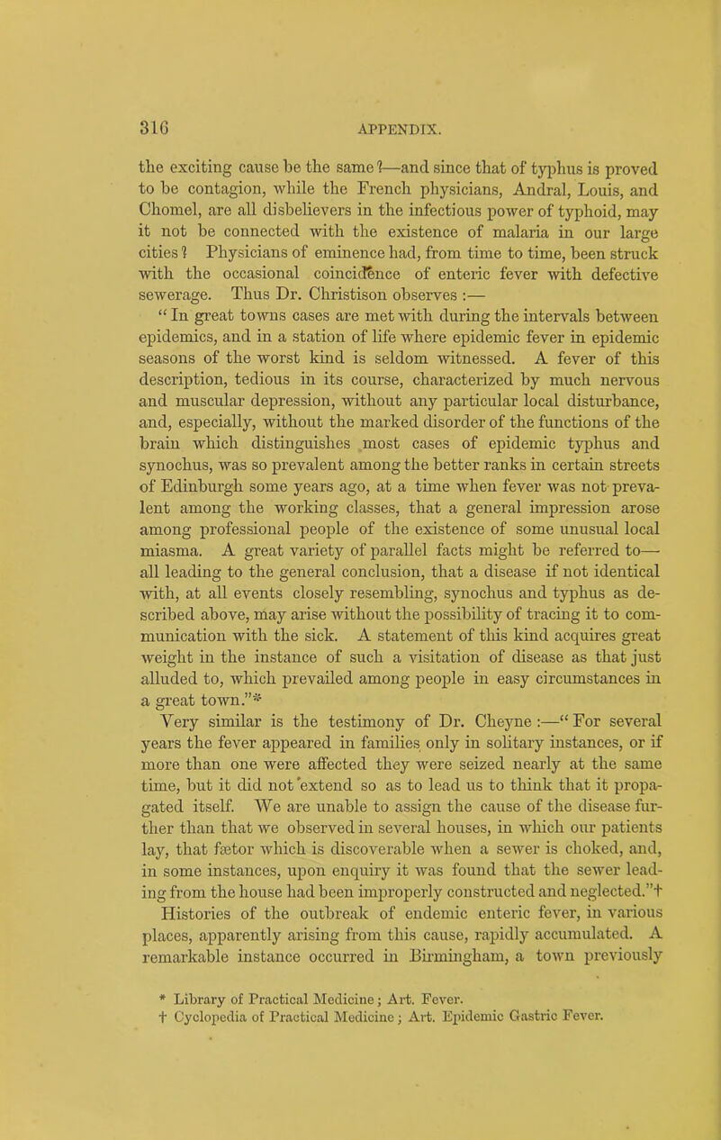 the exciting cause he the same 1—and since that of typhus is proved to be contagion, while the French physicians, Andral, Louis, and Chomel, are all disbelievers in the infectious power of typhoid, may it not be connected with the existence of malaria in our large cities 1 Physicians of eminence had, from time to time, been struck with the occasional coincidence of enteric fever with defective sewerage. Thus Dr. Christison observes :— “In great towns cases are met with during the intervals between epidemics, and in a station of life where epidemic fever in epidemic seasons of the worst kind is seldom witnessed. A fever of this description, tedious in its course, characterized by much nervous and muscular depression, without any particular local disturbance, and, especially, without the marked disorder of the functions of the brain which distinguishes most cases of epidemic typhus and synochus, was so prevalent among the better ranks in certain streets of Edinburgh some years ago, at a time when fever was not preva- lent among the working classes, that a general impression arose among professional people of the existence of some unusual local miasma. A great variety of parallel facts might be referred to—- all leading to the general conclusion, that a disease if not identical with, at all events closely resembling, synochus and typhus as de- scribed above, may arise without the possibility of tracing it to com- munication with the sick. A statement of this kind accpiires great weight in the instance of such a visitation of disease as that just alluded to, which prevailed among people in easy circumstances in a great town.”* Very similar is the testimony of Dr. Cheyne :—“For several years the fever appeared in families only in solitary instances, or if more than one were affected they were seized nearly at the same time, but it did not ’extend so as to lead us to think that it propa- gated itself. We are unable to assign the cause of the disease fur- ther than that we observed in several houses, in which our patients lay, that ketor which is discoverable when a sewer is choked, and, in some instances, upon enquiry it was found that the sewer lead- ing from the house had been improperly constructed and neglected; ’+ Histories of the outbreak of endemic enteric fever, in various places, apparently arising from this cause, rapidly accumulated. A remarkable instance occurred in Birmingham, a town previously * Library of Practical Medicine; Art. Fever. t Cyclopedia of Practical Medicine; Art. Epidemic Gastric Fever.