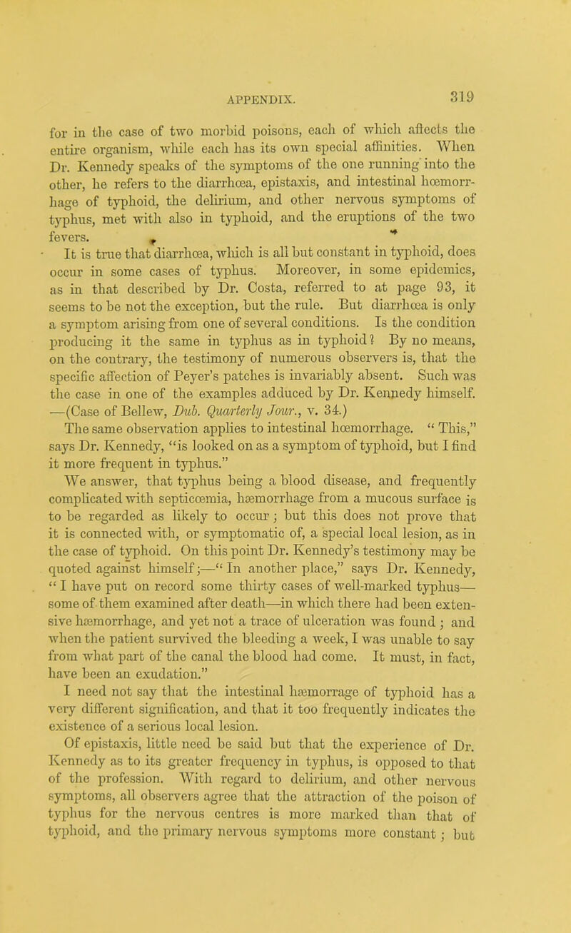 SI 9 for in the case of two morbid poisons, each of which aftects the entire organism, while each has its own special affinities. When Dr. Kennedy speaks of the symptoms of the one running' into the other, he refers to the diarrhoea, epistaxis, and intestinal haemorr- hage of typhoid, the delirium, and other nervous symptoms of typhus, met with also in typhoid, and the eruptions of the two fevers. r ** It is true that diarrhoea, which is all but constant in typhoid, does occur in some cases of typhus. Moreover, in some epidemics, as in that described by Dr. Costa, referred to at page 93, it seems to be not the exception, but the rule. But diarrhoea is only a symptom arising from one of several conditions. Is the condition producing it the same in typhus as in typhoid! By no means, on the contrary, the testimony of numerous observers is, that the specific affection of Peyer’s patches is invariably absent. Such was the case in one of the examples adduced by Dr. Kennedy himself. —(Case of Bellew, Dub. Quarterly Jour., v. 34.) The same observation applies to intestinal hoemorrhage. “ This,” says Dr. Kennedy, “is looked on as a symptom of typhoid, but I find it more frequent in typhus.” We answer, that typhus being a blood disease, and frequently complicated with septicoemia, hemorrhage from a mucous surface i$ to be regarded as likely to occur; but this does not prove that it is connected with, or symptomatic of, a special local lesion, as in the case of typhoid. On this point Dr. Kennedy’s testimony may be quoted against himself •—“ In another place,” says Dr. Kennedy, “ I have put on record some thirty cases of well-marked typhus— some of them examined after death—in which there had been exten- sive hemorrhage, and yet not a trace of ulceration was found ; and when the patient survived the bleeding a week, I was unable to say from what part of the canal the blood had come. It must, in fact, have been an exudation.” I need not say that the intestinal hsemorrage of typhoid has a very different signification, and that it too frequently indicates the existence of a serious local lesion. Of epistaxis, little need be said but that the experience of Dr. Kennedy as to its greater frequency in typhus, is opposed to that of the profession. With regard to delirium, and other nervous symptoms, all observers agree that the attraction of the poison of typhus for the nervous centres is more marked than that of typhoid, and the primary nervous symptoms more constant; but