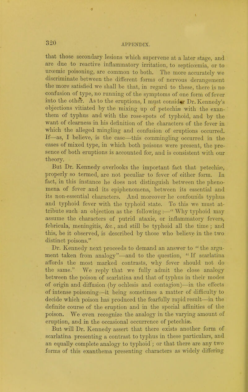 that those secondary lesions which supervene at a later stage, and are due to reactive inflammatory irritation, to septiccemia, or to uroemic poisoning, are common to both. The more accurately we discriminate between the different forms of nervous derangement the more satisfied we shall be that, in regard to these, there is no confusion of type, no running of the symptoms of one form of fever into the other. As to the eruptions, I must consider Dr. Kennedy’s objections vitiated by the mixing up of petechias with the exan- them of typhus and with the rose-spots of typhoid, and by the want of clearness in his definition of the chai'acters of the fever in which the alleged mingling and confusion of eruptions occurred. If—as, I believe, is the case—this commingling occurred in the cases of mixed type, in which both poisons were present, the pre- sence of both eruptions is accounted for, and is consistent with our theory. But Dr. Kennedy overlooks the important fact that petechise, properly so termed, are not peculiar to fever of either form. In fact, in this instance he does not distinguish between the pheno- mena of fever and its epiphenomena, between its essential and its non-essential characters. And moreover he confounds typhus and typhoid fever with the typhoid state. To this we must at- tribute such an objection as the following :—“ Why typhoid may assume the characters of putrid ataxic, or inflammatory fevers, febricula, meningitis, &c., and still be typhoid all the time; and this, be it observed, is described by those who believe in the two distinct poisons.” Dr. Kennedy next proceeds to demand an answer to “ the argu- ment taken from analogy”—and to the question, “ If scarlatina affords the most marked contrasts, why fever should not do the same.” We reply that we fully admit the close analogy between the poison of scarlatina and that of typhus in their modes of origin and diffusion (by ochlesis and contagion)—in the effects of intense poisoning—it being sometimes a matter of difficulty to decide which poison has produced the fearfully rapid result—in the definite course of the eruption and in the special affinities of the poison. We even recognize the analogy in the varying amount of eruption, and in the occasional occurrence of petechise. But will Dr. Kennedy assert that there exists another form of scarlatina presenting a contrast to typhus in these particulars, and an equally complete analogy to typhoid ; or that there are any two forms of this exanthema presenting characters as widely differing