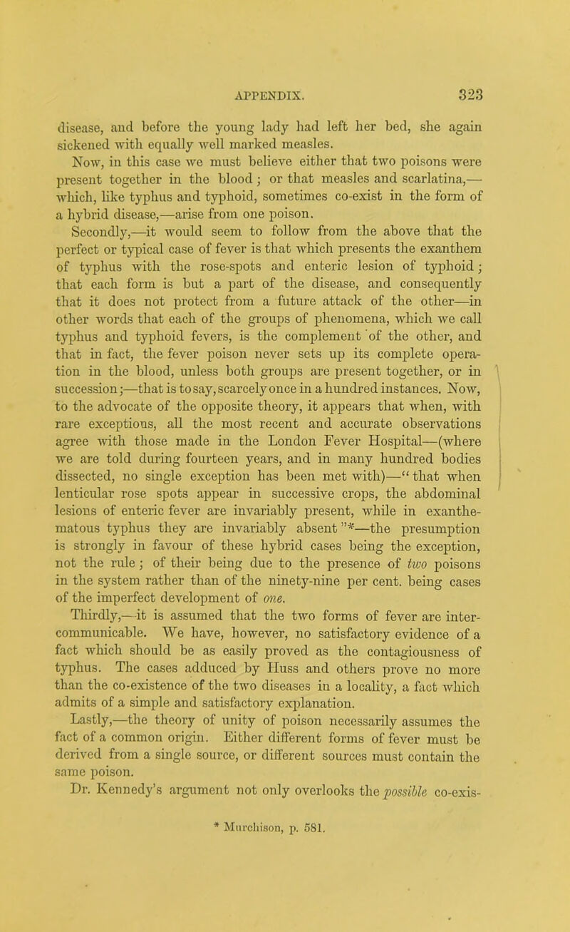 disease, and before the young lady had left her bed, she again sickened with equally well marked measles. Now, in this case we must believe either that two poisons were present together in the blood ; or that measles and scarlatina,— which, like typhus and typhoid, sometimes co-exist in the form of a hybrid disease,—arise from one poison. Secondly,—it would seem to follow from the above that the perfect or typical case of fever is that which presents the exanthem of typhus with the rose-spots and enteric lesion of typhoid; that each form is but a part of the disease, and consequently that it does not protect from a future attack of the other—in other words that each of the groups of phenomena, which we call typhus and typhoid fevers, is the complement of the other, and that in fact, the fever poison never sets up its complete opera- tion in the blood, unless both groups are present together, or in succession;—that is to say, scarce^ once in a hundred instances. Now, to the advocate of the opposite theory, it appears that when, with rare exceptions, all the most recent and accurate observations agree with those made in the London Fever Hospital—(where we are told during fourteen years, and in many hundred bodies dissected, no single exception has been met with)—“ that when lenticular rose spots appear in successive crops, the abdominal lesions of enteric fever are invariably present, while in exanthe- matous typhus they are invariably absent ”*—the presumption is strongly in favour of these hybrid cases being the exception, not the rule; of their being due to the presence of two poisons in the system rather than of the ninety-nine per cent, being cases of the imperfect development of one. Thirdly,—it is assumed that the two forms of fever are inter- communicable. We have, however, no satisfactory evidence of a fact which should be as easily proved as the contagiousness of typhus. The cases adduced by Huss and others prove no more than the co-existence of the two diseases in a locality, a fact which admits of a simple and satisfactory explanation. Lastly,—the theory of unity of poison necessarily assumes the fact of a common origin. Either different forms of fever must be derived from a single source, or different sources must contain the same poison. Dr. Kennedy’s argument not only overlooks the possible co-exis- * Murchison, p. 581.