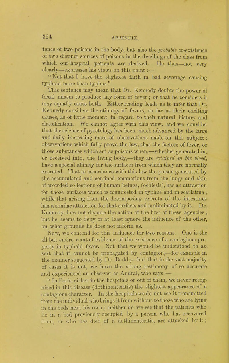 tence of two poisons in the body, but also the probable co-existence of two distinct sources of poisons in the dwellings of the class from which our hospital patients are derived. He thus—not very clearly—expresses his views on this point :— “Not that I have the slightest faith in bad sewerage causing typhoid more than typhus.” This sentence may mean that Dr. Kennedy doubts the power of foecal miasm to produce any form of fever ; or that he considers it may equally cause both. Either reading leads us to infer that Dr. Kennedy considers the etiology of fevers, so far as their exciting causes, as of little moment in regard to their natural history and classification. We cannot agree with this view, and we consider that the science of pyretology has been much advanced by the large and daily increasing mass of observations made on this subject : observations which fully prove the law, that the factors of fever, or those substances which act as poisons when,—whether generated in, or received into, the living body,—they are retained in the blood, have a special affinity for the surfaces from which they are normally excreted. That in accordance with this law the poison generated by the accumulated and confined emanations from the lungs and skin of crowded collections of human beings, (ochlesis), has an attraction for those surfaces which is manifested in typhus and in scarlatina; while that arising from the decomposing excreta of the intestines has a similar attraction for that surface, and is eliminated by it. Dr. Kennedy does not dispute the action of the first of these agencies ; but he seems to deny or at least ignore the influence of the other, on what grounds he does not inform us. Now, we contend for this influence for two reasons. One is the all but entire want of evidence of the existence of a contagious pro- perty in typhoid fever. Not that we would be understood to as- sert that it cannot be propagated by contagion,—for example in the manner suggested by Dr. Budd •—but that in the vast majority of cases it is not, we have the strong testimony of so accurate and experienced an observer as Andral, who says :— “ In Paris, either in the hospitals or out of them, we never recog- nized in this disease (dothinenteritis) the slightest appearance of a contagious character. In the hospitals we do not see it transmitted from the individual who brings it from without to those who are lying in the beds next his own ; neither do we see that the patients who lie in a bed previously occupied by a person who has recovered from, or who has died of a dothinenteritis, are attacked by it;