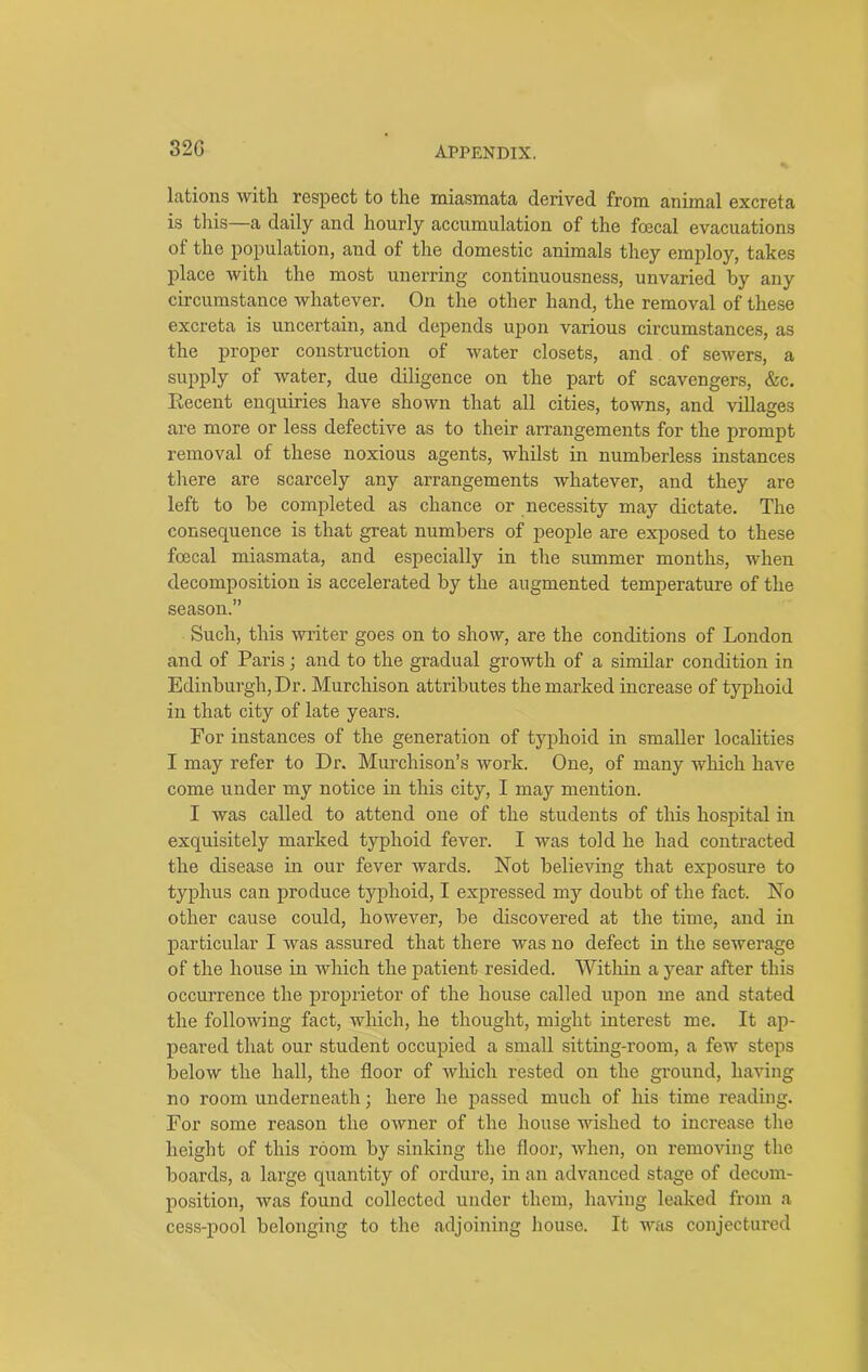 32G lations with respect to the miasmata derived from animal excreta is this—a daily and hourly accumulation of the fcecal evacuations ol the population, and of the domestic animals they employ, takes place with the most unerring continuousness, unvaried by any circumstance whatever. On the other hand, the removal of these excreta is uncertain, and depends upon various circumstances, as the proper construction of water closets, and of sewers, a supply of water, due diligence on the part of scavengers, &c. Recent enquiries have shown that all cities, towns, and villages are more or less defective as to their arrangements for the prompt removal of these noxious agents, whilst in numberless instances there are scarcely any arrangements whatever, and they are left to be completed as chance or necessity may dictate. The consequence is that great numbers of people are exposed to these fcecal miasmata, and especially in the summer months, when decomposition is accelerated by the augmented temperature of the season.” Such, this writer goes on to show, are the conditions of London and of Paris; and to the gradual growth of a similar condition in Edinburgh, Dr. Murchison attributes the marked increase of typhoid in that city of late years. For instances of the generation of typhoid in smaller localities I may refer to Dr. Murchison’s work. One, of many which have come under my notice in this city, I may mention. I was called to attend one of the students of this hospital in exquisitely marked typhoid fever. I was told he had contracted the disease in our fever wards. Not believing that exposure to typhus can produce typhoid, I expressed my doubt of the fact. No other cause could, however, be discovered at the time, and in particular I was assured that there was no defect in the sewerage of the house in which the patient resided. Within a year after this occurrence the proprietor of the house called upon me and stated the following fact, which, he thought, might interest me. It ap- peared that our student occupied a small sitting-room, a few steps below the hall, the floor of which rested on the ground, having no room underneath; here he passed much of his time reading. For some reason the owner of the house wished to increase the height of this room by sinking the floor, when, on removing the boards, a large quantity of ordure, in an advanced stage of decom- position, was found collected under them, having leaked from a cess-pool belonging to the adjoining house. It was conjectured