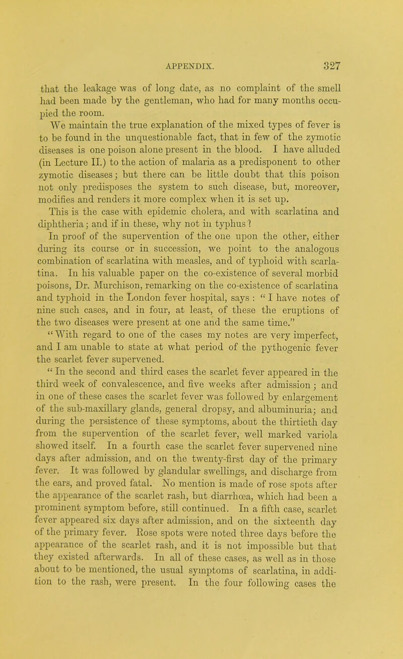 that the leakage was of long date, as no complaint of the smell had been made by the gentleman, who had for many months occu- pied the room. We maintain the true explanation of the mixed types of fever is to be found in the unquestionable fact, that in few of the zymotic diseases is one poison alone present in the blood. I have alluded (in Lecture II.) to the action of malaria as a predisponent to other zymotic diseases; but there can be little doubt that this poison not only predisposes the system to such disease, but, moreover, modifies and renders it more complex when it is set up. This is the case with epidemic cholera, and with scarlatina and diphtheria; and if in these, why not in typhus 1 In proof of the supervention of the one upon the other, either during its course or in succession, we point to the analogous combination of scarlatina with measles, and of typhoid with scarla- tina. In his valuable paper on the co-existence of several morbid poisons, Dr. Murchison, remarking on the co-existence of scarlatina and typhoid in the London fever hospital, says : “ I have notes of nine such cases, and in four, at least, of these the eruptions of the two diseases were present at one and the same time.” “ With regard to one of the cases my notes are very imperfect, and I am unable to state at what period of the pythogenic fever the scarlet fever supervened. “ In the second and third cases the scarlet fever appeared in the third week of convalescence, and five weeks after admission ; and in one of these cases the scarlet fever was followed by enlargement of the sub-maxillary glands, general dropsy, and albuminuria; and during the persistence of these symptoms, about the thirtieth day from the supervention of the scarlet fever, well marked variola showed itself. In a fourth case the scarlet fever supervened nine days after admission, and on the twenty-first day of the primary fever. It was followed by glandular swellings, and discharge from the ears, and proved fatal. No mention is made of rose spots after the appearance of the scarlet rash, but diarrhoea, which had been a prominent symptom before, still continued. In a fifth case, scarlet fever appeared six days after admission, and on the sixteenth day of the primary fever. Nose spots were noted three days before the appearance of the scarlet rash, and it is not impossible but that they existed afterwards. In all of these cases, as well as in those about to be mentioned, the usual symptoms of scarlatina, in addi- tion to the rash, were present. In the four following cases the