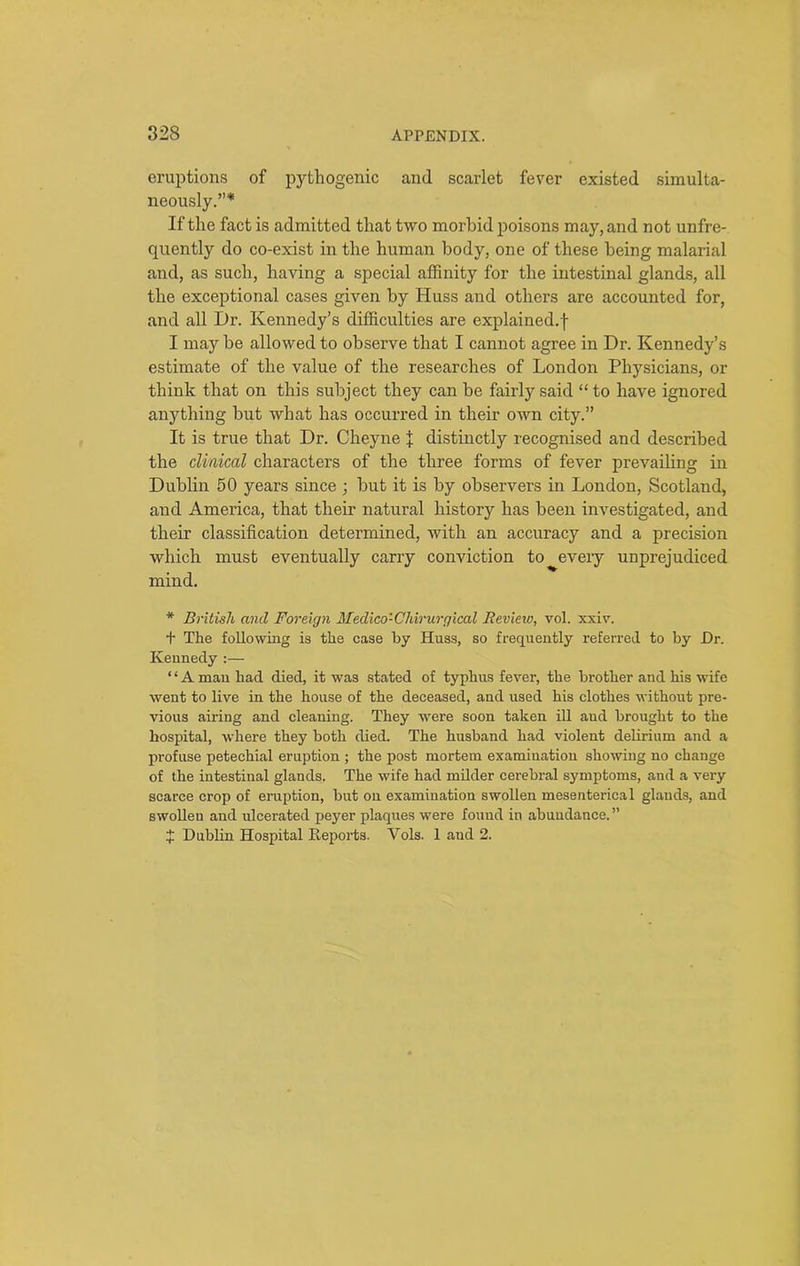 eruptions of pythogenic and scarlet fever existed simulta- neously.”* If the fact is admitted that two morbid poisons may, and not unfre- quently do co-exist in the human body, one of these being malarial and, as such, having a special affinity for the intestinal glands, all the exceptional cases given by Huss and others are accounted for, and all Dr. Kennedy’s difficulties are explained, f I maybe allowed to observe that I cannot agree in Dr. Kennedy’s estimate of the value of the researches of London Physicians, or think that on this subject they can be fairly said “ to have ignored anything but what has occurred in their own city.” It is true that Dr. Cheyne % distinctly recognised and described the clinical characters of the three forms of fever prevailing in Dublin 50 years since \ but it is by observers in London, Scotland, and America, that their natural history has been investigated, and their classification determined, with an accuracy and a precision which must eventually carry conviction to every unprejudiced mind. * British and Foreign Medico'-Cliirurgical Review, vol. xxiv. t The following is the case by Huss, so frequently referred to by Dr. Kennedy :— ‘ ‘ A man had died, it was stated of typhus fever, the brother and his wife went to live in the house of the deceased, and used his clothes without pre- vious airing and cleaning. They were soon taken ill aud brought to the hospital, where they both died. The husband had violent delirium and a profuse petechial eruption ; the post mortem examination showing no change of the intestinal glands. The wife had milder cerebral symptoms, and a very scarce crop of eruption, but on examination swollen mesenterical glands, and swollen and ulcerated peyer plaques were found in abundance.” J Dublin Hospital Reports. Vols. 1 aud 2.