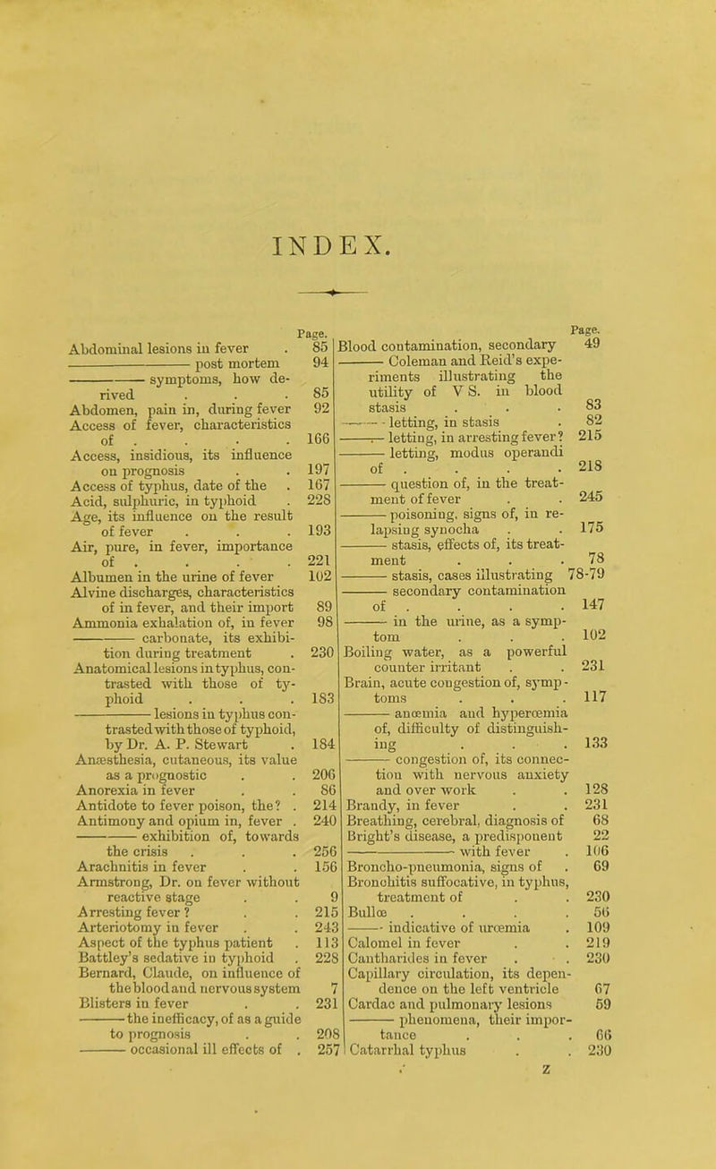 INDEX Page. 85 94 85 92 Abdominal lesions in fever — post mortem symptoms, how de- rived Abdomen, pain in, during fever Access of fever, characteristics of . . • .166 Access, insidious, its influence on prognosis . .197 Access of typhus, date of the . 167 Acid, sulphuric, in typhoid . 22S Age, its influence on the result of fever . . .193 Air, pure, in fever, importance of . . . .221 Albumen in the urine of fever 102 Alvine discharges, characteristics of in fever, and their import 89 Ammonia exhalation of, in fever 98 carbonate, its exhibi- tion during treatment . 230 Anatomical lesions in typhus, con- trasted with those of ty- phoid . . . 183 lesions in typhus con- trasted with those of typhoid, by Dr. A. P. Stewart . 184 Anaesthesia, cutaneous, its value as a prognostic . . 206 Anorexia in fever . . 86 Antidote to fever poison, the? . 214 Antimony and opium in, fever . 240 exhibition of, towards the crisis . . . 256 Arachnitis in fever . . 156 Armstrong, Dr. on fever without reactive stage . . 9 Arresting fever ? . . 215 Arteriotomy in fever . . 243 Aspect of the typhus patient . 113 Battley’s sedative in typhoid . 228 Bernard, Claude, on influence of the blood and nervous system 7 Blisters in fever . .231 'the inefiicacy, of as a guide to prognosis . . 208 occasional ill effects of . 257 Blood contamination, secondary — Coleman and Reid’s expe- riments illustrating the utility of V S. in blood stasis — letting, in stasis -i— letting, in arresting fever ? — letting, modus operandi Page. 49 of — question of, in the treat- ment of fever • poisoning, signs of, in re- 83 82 215 218 245 175 lapsing synocha — stasis, effects of, its treat- ment . . .78 stasis, cases illustrating 78-79 secondary contamination 147 102 231 117 of in the urine, as a symp- tom Boiling water, as a powerful counter irritant Brain, acute congestion of, syrnp - toms aud hypercemia of, difficulty of distinguish- ing — congestion of, its connec- tion with nervous anxiety and over work Brandy, in fever Breathing, cerebral, diagnosis of Bright’s disease, a predisponent with fever Broncho-pneumonia, signs of Bronchitis suffocative, in typhus, treatment of Bulloe .... indicative of urcemia Calomel in fever Cautharides in fever Capillary circulation, its depen- dence on the left ventricle Cardac and pulmonary lesions phenomena, their impor- tance Catarrhal typhus 133 12S 231 68 22 106 69 230 56 109 219 230 67 59 66 230