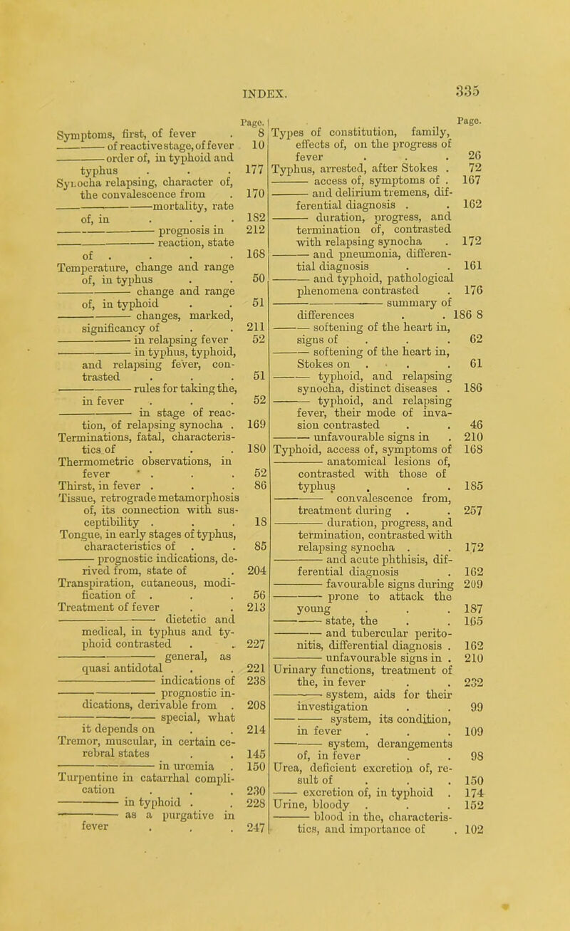 Symptoms, first, of fever of reactive stage, of fever order of, in typhoid and typhus Synodal relapsing, character of, the convalescence from mortality, rate of, in . . . prognosis in reaction, state of Temperature, change and range of, in typhus change and range of, in typhoid changes, marked, significancy of in relapsing fever in typhus, typhoid, and relapsing fever, con- ti'asted rules for taking the, in fever in stage of reac- tion, of relapsing synocha . Terminations, fatal, characteris- tics_of Thermometric observations, in fever ' . Thirst, in fever . Tissue, retrograde metamorphosis of, its connection with sus- ceptibility . Tongue, in early stages of typhus, characteristics of prognostic indications, de- rived from, state of Transpiration, cutaneous, modi- fication of . Treatment of fever dietetic and medical, in typhus and ty- phoid contrasted —— general, as quasi antidotal indications of prognostic in- dications, derivable from special, what it depends on Tremor, muscular, in certain ce- rebral states in urcemia Turpentine in catarrhal compli- cation in typhoid . as a purgative in fever Page. Types of constitution, family, effects of, on the progress of fever . . .26 Typhus, arrested, after Stokes . 72 access of, symptoms of . 167 and delirium tremens, dif- ferential diagnosis . . 162 duration, progress, and termination of, contrasted with relapsing synocha . 172 and pneumonia, differen- tial diagnosis . . 161 and typhoid, pathological phenomena contrasted . 176 summary of differences . . 1S6 8 — softening of the heart in, signs of . . 62 softening of the heart in, Stokes on .61 — typhoid, and relapsing synocha, distinct diseases . 1S6 typhoid, and relapsing fever, their mode of inva- sion contrasted . . 46 unfavourable signs in . 210 Typhoid, access of, symptoms of 168 anatomical lesions of, contrasted with those of typhus , . .185 convalescence from, treatment during . . 257 duration, progress, and termination, contrasted with relapsing synocha . .172 and acute phthisis, dif- ferential diagnosis . 162 favourable signs during 209 prone to attack the young . . . 1S7 state, the . .165 and tubercular perito- nitis, differential diagnosis . 162 unfavourable signs in . 210 Urinary functions, treatment of the, in fever . . 232 system, aids for their investigation . . 99 system, its condition, in fever 109 ——- system, of, in fever derangements 9S Urea, deficient excretion of, re- sult of 150 excretion of, in typhoid . 174 Urine, bloody 152 blood in the, characteris- tics, and importance of . 102 Pago. | 8 10 177 170 1S2 212 168 50 51 211 52 51 52 169 ISO 52 86 18 85 204 56 213 227 221 238 208 214 145 150 230 228 247