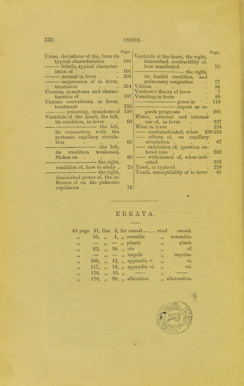 Page. Urine, deviations of the, from its typical characteristics . 101 febrile, typical character- istics of . . 101 normal in fever . . 205 suppression of in fever, treatment . . 234 Uroemia, symptoms and charac- teristics of . . 107 Urcemic convulsions, in fever, treatment . . 235 poisoning, symptoms of 150 Ventricle of the heart, the left, its condition, in fever . 60 the left, its connection, with the systemic capillary circula- tion . . .66 the left, its condition weakened, Stokes on . .60 the right, condition of, how to study . 75 the right, diminished power of, the in- fluence of on the pulmonic capillaries . . .78 Page. Ventricle of the heart, the right, diminished contractility of, how manifested . . 75 —1—; the right, its loaded condition, and pulmonary congestion . 77 Vibices . . . .56 Virchow’s theory of fever . 7 Vomiting in fever . . 90 green in . 118 . import as re- gards prognosis . .201 Water, external and internal use of, in fever . . 227 Wine in fever . . . 224 contraindicated, when 239-253 effects of, on capillary circulation . . .67 exhibition of, question en- tered into . . . 252 withdrawal of, when indi- cated . . . 255 Yeast, in typhoid . . 228 Youth, susceptibility of to fever 81 E E E A T A. At page 31, line 3, for casual read causal. 19 55, 9 9 1, ,, reemble ,, resemble. J J — 9 9 — ,, plants ,, plant. 1 1 63, 9 9 30, ,, ofe ,, of. 11 — 9 9 — ,, impids ,, impulse. 5 1 100, 99 12, ,, appendix v. 99 vi. 11 117, 9 9 18, ,, appendix vi. i9 vii. 99 124, 9 9 10, „ 99 9 9 170, 99 20, ,, alteration ,, alternation. 'j .f < 1 yt’v .i - J j i ■ ‘