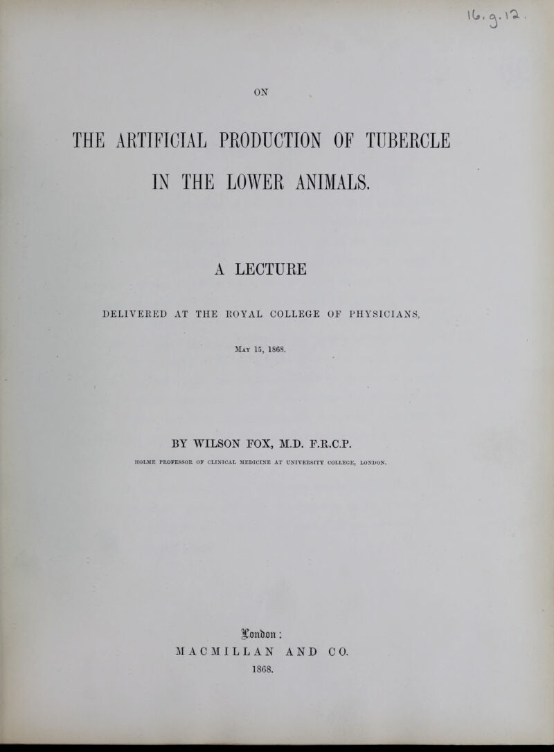 THE ARTIFICIAL PRODUCTION OF TUBERCLE IN THE LOWER ANIMALS. A LECTUBE DELIVERED AT THE ROYAL COLLEGE OF PHYSICIANS, May 15, 1868. BY WILSON BOX, M.D. P.TLC.P. HOLME PROFESSOR OF CLINICAL MEDICINE AT UNIVERSITY COLLEGE, LONDON. bonbon: MACMILLAN AND CO.