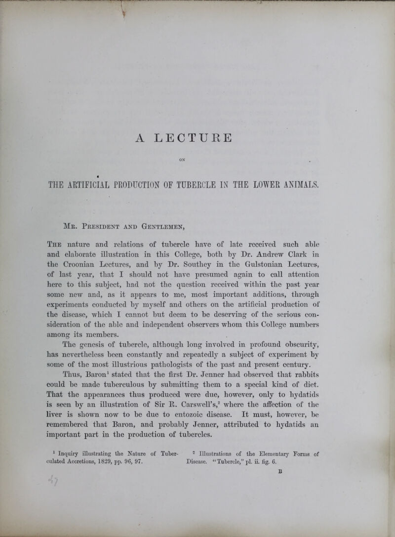 » A LECTURE ON 4 THE ARTIFICIAL PRODUCTION OF TUBERCLE IN THE LOWER ANIMALS. Mr. President and Gentlemen, The nature and relations of tubercle Rave of late received such able and elaborate illustration in this College, both by Dr. Andrew Clark in the Croonian Lectures, and by Dr. Southey in the Gulstonian Lectures, of last year, that I should not have presumed again to call attention here to this subject, had not the question received within the past year some new and, as it appears to me, most important additions, through experiments conducted by myself and others on the artificial production of the disease, which I cannot but deem to be deserving of the serious con- sideration of the able and independent observers whom this College numbers among its members. The genesis of tubercle, although long involved in profound obscurity, has nevertheless been constantly and repeatedly a subject of experiment by some of the most illustrious pathologists of the past and present century. Thus, Baron1 stated that the first Dr. Jenner had observed that rabbits could be made tuberculous by submitting them to a special kind of diet. That the appearances thus produced were due, however, only to hydatids is seen by an illustration of Sir B. Carswell’s,2 where the affection of the liver is shown now to be due to entozoic disease. It must, however, be remembered that Baron, and probably Jenner, attributed to hydatids an important part in the production of tubercles. 1 Inquiry illustrating the Nature of Tuber- 2 Illustrations of the Elementary Forms of culated Accretions, 1829, pp. 96, 97. Disease. “Tubercle,” pi. ii. fig. 6. B