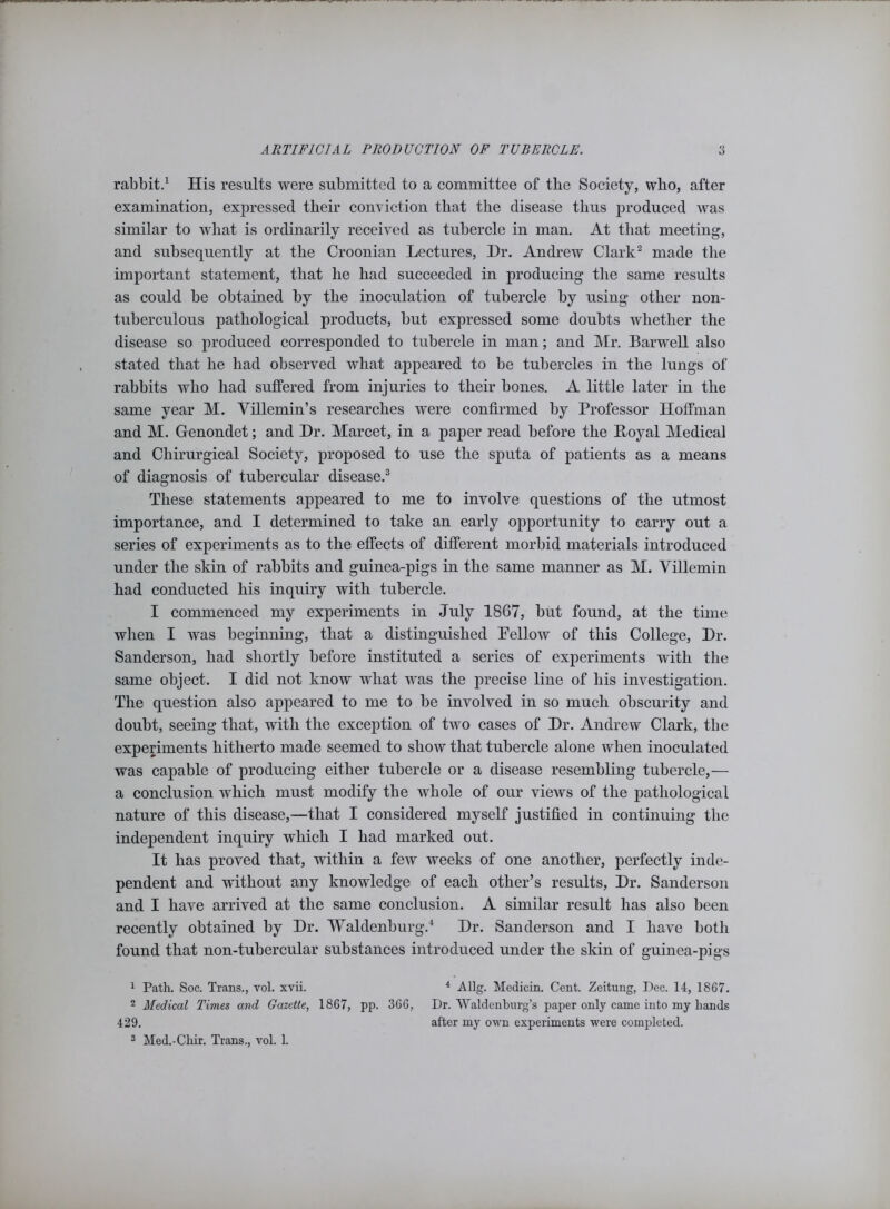 rabbit.1 His results were submitted to a committee of tbe Society, who, after examination, expressed their conviction that the disease thus produced was similar to what is ordinarily received as tubercle in man. At that meeting, and subsequently at the Croonian Lectures, Hr. Andrew Clark2 made the important statement, that he had succeeded in producing the same results as could be obtained by the inoculation of tubercle by using other non- tuberculous pathological products, but expressed some doubts whether the disease so produced corresponded to tubercle in man; and Mr. Barwell also stated that he had observed what appeared to be tubercles in the lungs of rabbits who had suffered from injuries to their bones. A little later in the same year M. Yillemin’s researches were confirmed by Professor Hoffman and M. Genondet; and Hr. Marcet, in a paper read before the Loyal Medical and Chirurgical Society, proposed to use the sputa of patients as a means of diagnosis of tubercular disease.3 These statements appeared to me to involve questions of the utmost importance, and I determined to take an early opportunity to carry out a series of experiments as to the effects of different morbid materials introduced under the skin of rabbits and guinea-pigs in the same manner as M. Villemin had conducted his inquiry with tubercle. I commenced my experiments in July 1867, but found, at the time when I was beginning, that a distinguished Pellow of this College, Hr. Sanderson, had shortly before instituted a series of experiments with the same object. I did not know what was the precise line of his investigation. The question also appeared to me to be involved in so much obscurity and doubt, seeing that, with the exception of two cases of Hr. Andrew Clark, the experiments hitherto made seemed to show that tubercle alone when inoculated was capable of producing either tubercle or a disease resembling tubercle,— a conclusion which must modify the whole of our views of the pathological nature of this disease,—that I considered myself justified in continuing the independent inquiry which I had marked out. It has proved that, within a few weeks of one another, perfectly inde- pendent and without any knowledge of each other’s results, Hr. Sanderson and I have arrived at the same conclusion. A similar result has also been recently obtained by Hr. Waldenburg.4 Hr. Sanderson and I have both found that non-tubercular substances introduced under the skin of guinea-pigs 1 Path. Soc. Trans., vol. xvii. 4 Allg. Medicin. Cent. Zeitung, Dec. 14, 1867. 2 Medical Times and Gazette, 1867, pp. 366, Dr. Waldenburg’s paper only came into my hands 429. after my own experiments were completed. 3 Med.-Chir. Trans., vol. 1.