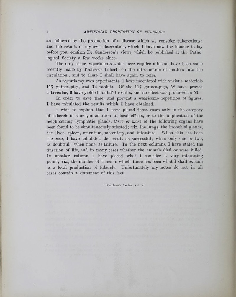 are followed by the production of a disease which we consider tuberculous; and the results of my own observation, which I have now the honour to lay before you, confirm Dr. Sanderson’s views, which he published at the Patho- logical Society a few weeks since. The only other experiments which here require allusion have been some recently made by Professor Lebert,1 on the introduction of matters into the circulation; and to these I shall have again to refer. As regards my own experiments, I have inoculated with various materials 117 guinea-pigs, and 12 rabbits. Of the 117 guinea-pigs, 58 have proved tubercular, 6 have yielded doubtful results, and no effect was produced in 53. In order to save time, and prevent a wearisome repetition of figures, I have tabulated the results which I have obtained. I wish to explain that I have placed those cases only in the category of tubercle in which, in addition to local effects, or to the implication of the neighbouring lymphatic glands, three or more of the following organs have been found to be simultaneously affected; viz. the lungs, the bronchial glands, the liver, spleen, omentum, mesentery, and intestines. When this has been the case, I have tabulated the result as successful; when only one or two, as doubtful; when none, as failure. In the next columns, I have stated the duration of life, and in many cases whether the animals died or were killed. In another column I have placed what I consider a very interesting point; viz., the number of times in which there has been what I shall explain as a local production of tubercle. Unfortunately my notes do not in all cases contain a statement of this fact.