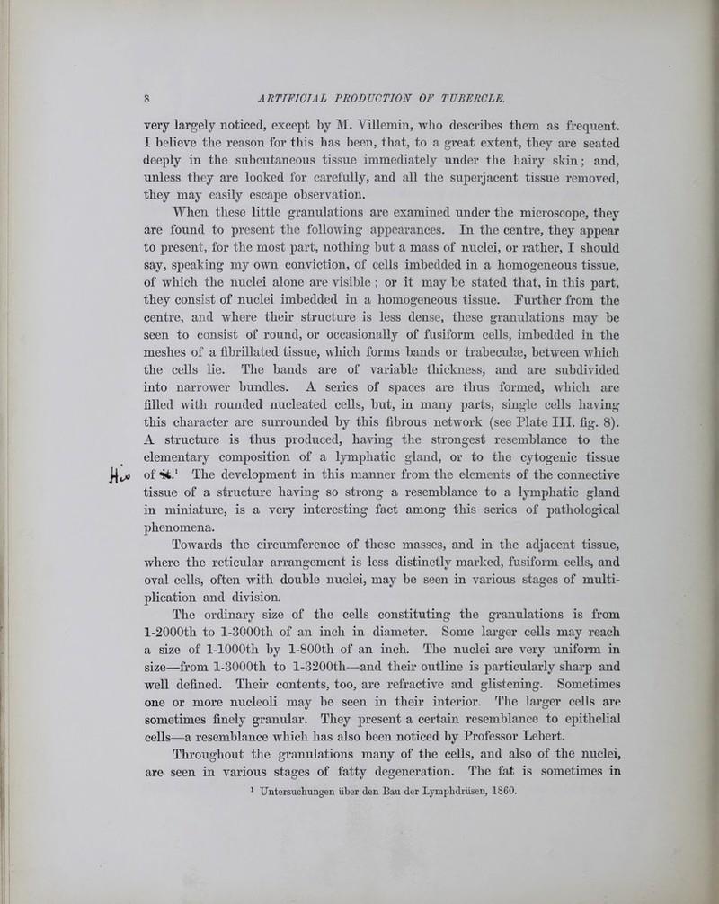 very largely noticed, except by M. Villemin, who describes them as frequent. I believe the reason for this has been, that, to a great extent, they are seated deeply in the subcutaneous tissue immediately under the hairy skin; and, unless they are looked for carefully, and all the superjacent tissue removed, they may easily escape observation. When these little granulations are examined under the microscope, they are found to present the following appearances. In the centre, they appear to present, for the most part, nothing but a mass of nuclei, or rather, I should say, speaking my own conviction, of cells imbedded in a homogeneous tissue, of which the nuclei alone are visible; or it may be stated that, in this part, they consist of nuclei imbedded in a homogeneous tissue. Further from the centre, and where their structure is less dense, these granulations may be seen to consist of round, or occasionally of fusiform cells, imbedded in the meshes of a fibrillated tissue, which forms hands or trabeculae, between which the cells lie. The bands are of variable thickness, and are subdivided into narrower bundles. A series of spaces are thus formed, which are filled with rounded nucleated cells, but, in many parts, single cells having this character are surrounded by this fibrous network (see Plate III. fig. 8). A structure is thus produced, having the strongest resemblance to the elementary composition of a lymphatic gland, or to the cytogenic tissue of 44.1 The development in this manner from the elements of the connective tissue of a structure having so strong a resemblance to a lymphatic gland in miniature, is a very interesting fact among this series of pathological phenomena. Towards the circumference of these masses, and in the adjacent tissue, where the reticular arrangement is less distinctly marked, fusiform cells, and oval cells, often with double nuclei, may be seen in various stages of multi- plication and division. The ordinary size of the cells constituting the granulations is from l-2000tli to l-3000th of an inch in diameter. Some larger cells may reach a size of 1-lOOOth by l-800th of an inch. The nuclei are very uniform in size—from l-3000th to l-3200th—and their outline is particularly sharp and well defined. Their contents, too, are refractive and glistening. Sometimes one or more nucleoli may be seen in their interior. The larger cells are sometimes finely granular. They present a certain resemblance to epithelial cells—a resemblance which has also been noticed by Professor Lebert. Throughout the granulations many of the cells, and also of the nuclei, are seen in various stages of fatty degeneration. The fat is sometimes in 1 Untersuchungen liber den Bau der Lymphdriisen, 1860.