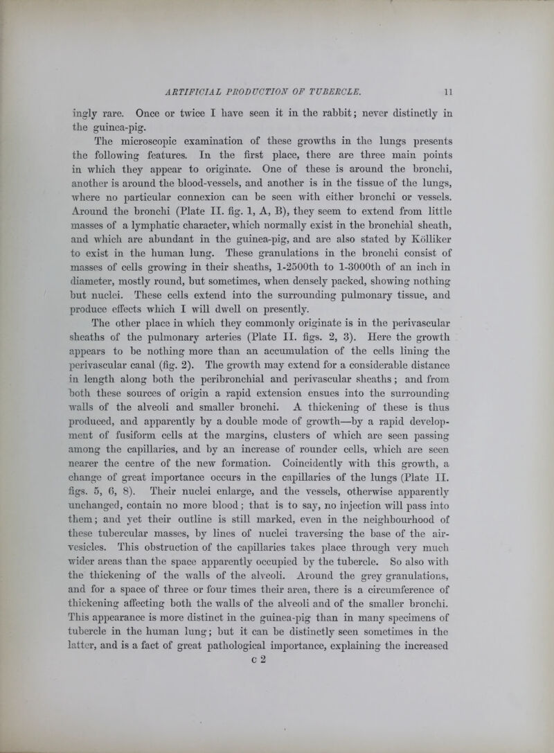 ingly rare. Once or twice I have seen it in the rabbit; never distinctly in the guinea-pig. The microscopic examination of these growths in the lungs presents the following features. In the first place, there are three main points in which they appear to originate. One of these is around the bronchi, another is around the blood-vessels, and another is in the tissue of the lungs, where no particular connexion can he seen with either bronchi or vessels. Around the bronchi (Plate II. fig. 1, A, B), they seem to extend from little masses of a lymphatic character, which normally exist in the bronchial sheath, and which are abundant in the guinea-pig, and are also stated by Kolliker to exist in the human lung. These granulations in the bronchi consist of masses of cells growing in their sheaths, l-2500th to l-3000th of an inch in diameter, mostly round, but sometimes, when densely packed, showing nothing but nuclei. These cells extend into the surrounding pulmonary tissue, and produce effects which I will dwell on presently. The other place in which they commonly originate is in the perivascular sheaths of the pulmonary arteries (Plate II. figs. 2, 3). Here the growth appears to be nothing more than an accumulation of the cells lining the perivascular canal (fig. 2). The growth may extend for a considerable distance in length along both the peribronchial and perivascular sheaths; and from both these sources of origin a rapid extension ensues into the surrounding walls of the alveoli and smaller bronchi. A thickening of these is thus produced, and apparently by a double mode of growth—by a rapid develop- ment of fusiform cells at the margins, clusters of which are seen passing among the capillaries, and by an increase of rounder cells, which are seen nearer the centre of the new formation. Coincidently with this growth, a change of great importance occurs in the capillaries of the lungs (Plate II. figs. 5, 6, 8). Their nuclei enlarge, and the vessels, otherwise apparently unchanged, contain no more blood; that is to say, no injection will pass into them; and yet their outline is still marked, even in the neighbourhood of these tubercular masses, by lines of nuclei traversing the base of the air- vesicles. This obstruction of the capillaries takes place through very much wider areas than the space apparently occupied by the tubercle. So also with the thickening of the walls of the alveoli. Around the grey granulations, and for a space of three or four times their area, there is a circumference of thickening affecting both the walls of the alveoli and of the smaller bronchi. This appearance is more distinct in the guinea-pig than in many specimens of tubercle in the human lung; but it can be distinctly seen sometimes in the latter, and is a fact of great pathological importance, explaining the increased c 2