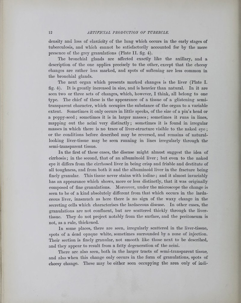 density and loss of elasticity of the lung which occurs in the early stages of tuberculosis, and which cannot he satisfactorily accounted for by the mere presence of the grey granulations (Plate II. tig. 4). The bronchial glands are affected exactly like the axillary, and a description of the one applies precisely to the other, except that the cheesy changes are rather less marked, and spots of softening are less common in the bronchial glands. The next organ which presents marked changes is the liver (Plate I. tig. 4). It is greatly increased in size, and is heavier than natural. In it are seen two or three sets of changes, which, however, I think, all belong to one type. The chief of these is the appearance of a tissue of a glistening semi- transparent character, which occupies the substance of the organ to a variable extent. Sometimes it only occurs in little specks, of the size of a pin’s head or a poppy-seed; sometimes it is in larger masses; sometimes it runs in lines, mapping out the acini very distinctly; sometimes it is found in irregular masses in which there is no trace of liver-structure visible to the naked eve ; or the conditions before described may be reversed, and remains of natural- looking liver-tissue may he seen running in lines irregularly through the semi-transparent tissue. In the first of these cases, the disease might almost suggest the idea of cirrhosis; in the second, that of an albuminoid liver; hut even to the naked eye it differs from the cirrhosed liver in being crisp and friable and destitute of all toughness, and from both it and the albuminoid liver in the fracture being finely granular. This tissue never stains with iodine ; and it almost invariably has an appearance which shows, more or less distinctly, that it was originally composed of fine granulations. Moreover, under the microscope the change is seen to be of a kind absolutely different from that which occurs in the larda- ceous liver, inasmuch as here there is no sign of the waxy change in the secreting cells which characterises the lardaceous disease. In other cases, the granulations are not confluent, hut are scattered thickly through the liver- tissue. They do not project notably from the surface, and the peritoneum is not, as a rule, thickened. In some places, there are seen, irregularly scattered in the liver-tissue, spots of a dead opaque white, sometimes surrounded by a zone of injection. Their section is finely granular, not smooth like those next to he described, and they appear to result from a fatty degeneration of the acini. There are also seen, both in the larger tracts of semi-transparent tissue, and also when this change only occurs in the form of granulations, spots of cheesy change. These may he either seen occupying the area only of indi-