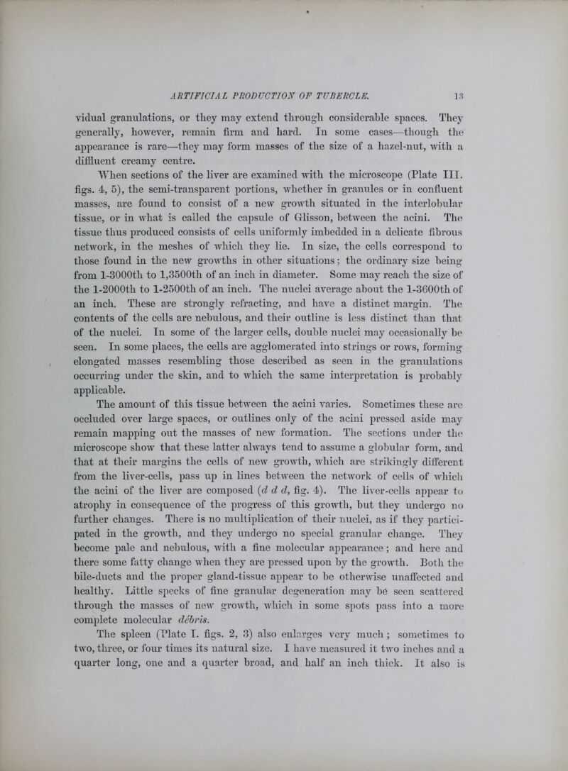 vidual granulations, or they may extend through considerable spaces. They generally, however, remain firm and hard. In some cases—though the appearance is rare—they may form masses of the size of a hazel-nut, with a diffluent creamy centre. When sections of the liver are examined with the microscope (Plate III. figs. 4, 5), the semi-transparent portions, whether in granules or in confluent masses, are found to consist of a new growth situated in the interlobular tissue, or in what is called the capsule of Glisson, between the acini. The tissue thus produced consists of cells uniformly imbedded in a delicate fibrous network, in the meshes of which they lie. In size, the cells correspond to those found in the new growths in other situations: the ordinary size being from l-3000tli to l,3500tli of an inch in diameter. Some may reach the size of the l-2000th to l-2500tli of an inch. The nuclei average about the l-3600th of an inch. These are strongly refracting, and have a distinct margin. The contents of the cells are nebulous, and their outline is less distinct than that of the nuclei. In some of the larger cells, double nuclei may occasionally he seen. In some places, the cells are agglomerated into strings or rows, forming elongated masses resembling those described as seen in the granulations occurring under the skin, and to which the same interpretation is probably applicable. The amount of this tissue between the acini varies. Sometimes these are occluded over large spaces, or outlines only of the acini pressed aside may remain mapping out the masses of new formation. The sections under the microscope show that these latter always tend to assume a globular form, and that at their margins the cells of new growth, which are strikingly different from the liver-cells, pass up in lines between the network of cells of which the acini of the liver are composed (d d d, fig. 4). The liver-cells appear to atrophy in consequence of the progress of this growth, but they undergo no further changes. There is no multiplication of their nuclei, as if they partici- pated in the growth, and they undergo no special granular change. They become pale and nebulous, with a fine molecular appearance; and here and there some fatty change when they are pressed ujion by the growth. Both the bile-ducts and the proper gland-tissue appear to he otherwise unaffected and healthy. Little specks of fine granular degeneration may be seen scattered through the masses of new growth, which in some spots pass into a more complete molecular debris. The spleen (Blate I. figs. 2, 3) also enlarges very much; sometimes to two, three, or four times its natural size. I have measured it two inches and a quarter long, one and a quarter broad, and half an inch thick. It also is