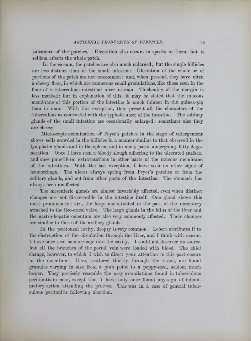 substance of tlie patches. Ulceration also occurs in specks in them, but it seldom affects the whole patch. In the caecum, the patches are also much enlarged; but the single follicles are less distinct than in the small intestine. Ulceration of the whole or of portions of the patch are not uncommon ; and, when present, they have often a cheesy floor, in which are numerous small granulations, like those seen in the floor of a tuberculous intestinal ulcer in man. Thickening of the margin is less marked; but in explanation of this, it may be stated that the mucous membrane of this portion of the intestine is much thinner in the guinea-pig than in man. With this exception, they present all the characters of the tuberculous as contrasted with the typhoid ulcer of the intestine. The solitary glands of the small intestine are occasionally enlarged; sometimes also they are cheesy. Microscopic examination of Peyer’s patches in the stage of enlargement shows cells crowded in the follicles in a manner similar to that observed in the lymphatic glands and in the spleen, and in many parts undergoing fatty dege- neration. Once I have seen a bloody slough adhering to the ulcerated surface, and once punctiform extravasations in other parts of the mucous membrane of the intestines. With the last exception, I have seen no other signs of haemorrhage. The ulcers always spring from Peyer’s patches or from the solitary glands, and not from other parts of the intestine. The stomach has always been unaffected. The mesenteric glands are almost invariably affected, even when distinct changes are not discoverable in the intestine itself. One gland shows this most prominently; viz., the large one situated in the part of the mesentery attached to the ileo-csecal valve. The large glands in the hiius of the liver and the gastro-liepatic omentum are also very commonly affected. Their changes are similar to those of the axillary glands. In the peritoneal cavity, dropsy is very common. Lebert attributes it to the obstruction of the circulation through the liver, and I think with reason. I have once seen haemorrhage into the cavity. I could not discover its source, but all the branches of the portal vein were loaded with blood. The chief change, however, to which I wish to direct your attention in this part occurs in the omentum. Here, scattered thickly through the tissue, are found granules varying in size from a pin’s point to a poppy-seed, seldom much larger. They precisely resemble the grey granulations found in tuberculous peritonitis in man, except that I have only once found any sign of inflam- matory action attending the process. This was in a case of general tuber- culous peritonitis following abortion.