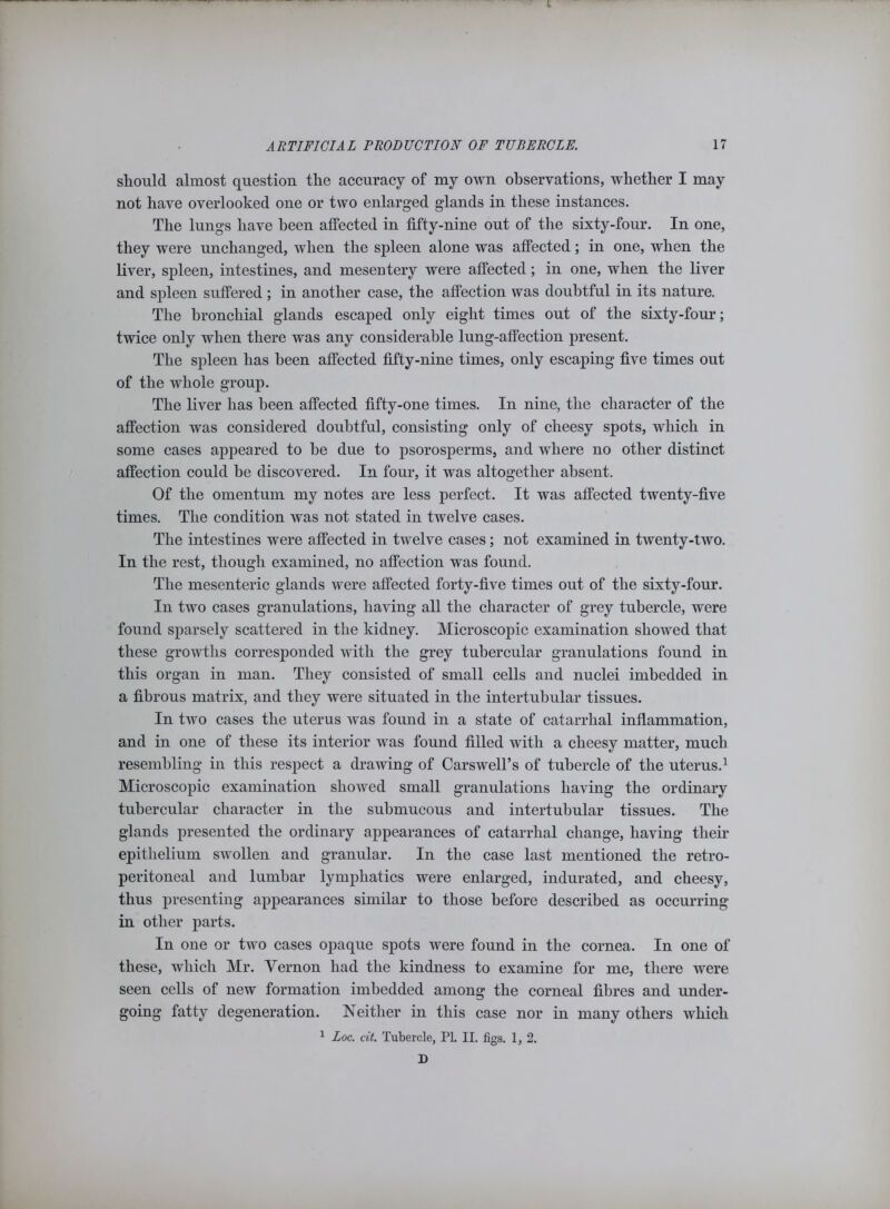 should almost question the accuracy of my own observations, whether I may not have overlooked one or two enlarged glands in these instances. The lungs have been affected in fifty-nine out of the sixty-four. In one, they were unchanged, when the spleen alone was affected; in one, when the liver, spleen, intestines, and mesentery were affected; in one, when the liver and spleen suffered ; in another case, the affection was doubtful in its nature. The bronchial glands escaped only eight times out of the sixty-four; twice only when there was any considerable lung-affection present. The spleen has been affected fifty-nine times, only escaping five times out of the whole group. The liver has been affected fifty-one times. In nine, the character of the affection was considered doubtful, consisting only of cheesy spots, which in some cases appeared to be due to psorosperms, and where no other distinct affection could be discovered. In four, it was altogether absent. Of the omentum my notes are less perfect. It was affected twenty-five times. The condition was not stated in twelve cases. The intestines were affected in twelve cases; not examined in twenty-two. In the rest, though examined, no affection was found. The mesenteric glands were affected forty-five times out of the sixty-four. In two cases granulations, having all the character of grey tubercle, were found sparsely scattered in the kidney. Microscopic examination showed that these growths corresponded with the grey tubercular granulations found in this organ in man. They consisted of small cells and nuclei imbedded in a fibrous matrix, and they were situated in the intertubular tissues. In two cases the uterus was found in a state of catarrhal inflammation, and in one of these its interior was found filled with a cheesy matter, much resembling in this respect a drawing of Carswell’s of tubercle of the uterus.1 Microscopic examination showed small granulations having the ordinary tubercular character in the submucous and intertubular tissues. The glands presented the ordinary appearances of catarrhal change, having their epithelium swollen and granular. In the case last mentioned the retro- peritoneal and lumbar lymphatics were enlarged, indurated, and cheesy, thus presenting appearances similar to those before described as occurring in other parts. In one or two cases opaque spots were found in the cornea. In one of these, which Mr. Vernon had the kindness to examine for me, there were seen cells of new formation imbedded among the corneal fibres and under- going fatty degeneration. Neither in this case nor in many others which 1 Loc. cit. Tubercle, PI. II. figs. 1, 2. D