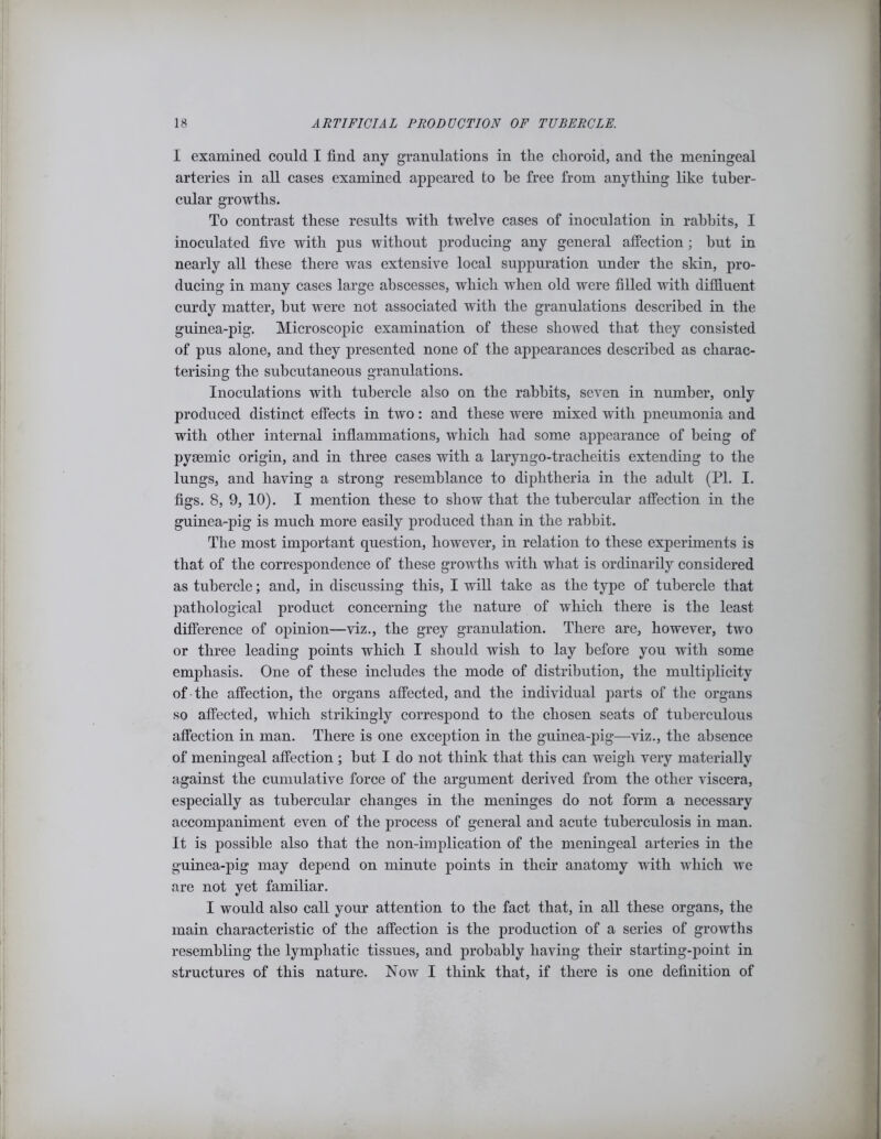 I examined could I find any granulations in the choroid, and the meningeal arteries in all cases examined appeared to be free from anything like tuber- cular growths. To contrast these results with twelve cases of inoculation in rabbits, I inoculated five with pus without producing any general affection; but in nearly all these there was extensive local suppuration under the skin, pro- ducing in many cases large abscesses, which when old were filled with diffluent curdy matter, but were not associated with the granulations described in the guinea-pig. Microscopic examination of these showed that they consisted of pus alone, and they presented none of the appearances described as charac- terising the subcutaneous granulations. Inoculations with tubercle also on the rabbits, seven in number, only produced distinct effects in two: and these were mixed with pneumonia and with other internal inflammations, which had some appearance of being of pyaunic origin, and in three cases with a laryngo-tracheitis extending to the lungs, and having a strong resemblance to diphtheria in the adult (PL I. figs. 8, 9, 10). I mention these to show that the tubercular affection in the guinea-pig is much more easily produced than in the rabbit. The most important question, however, in relation to these experiments is that of the correspondence of these growths with what is ordinarily considered as tubercle; and, in discussing this, I will take as the type of tubercle that pathological product concerning the nature of which there is the least difference of opinion—viz., the grey granulation. There are, however, two or three leading points which I should wish to lay before you with some emphasis. One of these includes the mode of distribution, the multiplicity of the affection, the organs affected, and the individual parts of the organs so affected, which strikingly correspond to the chosen seats of tuberculous affection in man. There is one exception in the guinea-pig—viz., the absence of meningeal affection ; but I do not think that this can weigh very materially against the cumulative force of the argument derived from the other viscera, especially as tubercular changes in the meninges do not form a necessary accompaniment even of the process of general and acute tuberculosis in man. It is possible also that the non-implication of the meningeal arteries in the guinea-pig may depend on minute points in their anatomy with which we are not yet familiar. I would also call your attention to the fact that, in all these organs, the main characteristic of the affection is the production of a series of growths resembling the lymphatic tissues, and probably having their starting-point in structures of this nature. Now I think that, if there is one definition of