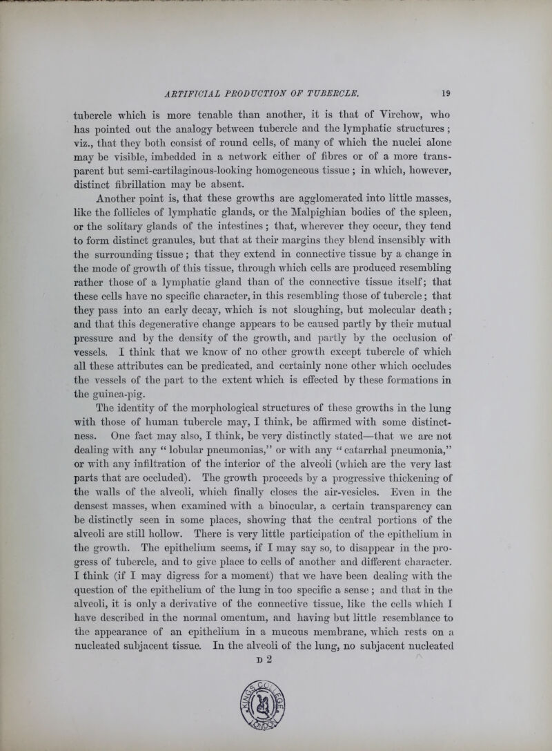 tubercle which, is more tenable than another, it is that of Virchow, who has pointed out the analogy between tubercle and the lymphatic structures ; viz., that they both consist of round cells, of many of which the nuclei alone may be visible, imbedded in a network either of fibres or of a more trans- parent but semi-cartilaginous-looking homogeneous tissue ; in which, however, distinct fibrillation may be absent. Another point is, that these growths are agglomerated into little masses, like the follicles of lymphatic glands, or the Malpighian bodies of the spleen, or the solitary glands of the intestines ; that, wherever they occur, they tend to form distinct granules, but that at their margins they blend insensibly with the surrounding tissue; that they extend in connective tissue by a change in the mode of growth of this tissue, through which cells are produced resembling rather those of a lymphatic gland than of the connective tissue itself; that these cells have no specific character, in this resembling those of tubercle; that they pass into an early decay, which is not sloughing, but molecular death; and that this degenerative change appears to be caused partly by their mutual pressure and by the density of the growth, and partly by the occlusion of vessels. I think that we know of no other growth except tubercle of which all these attributes can be predicated, and certainly none other which occludes the vessels of the part to the extent which is effected by these formations in the guinea-pig. The identity of the morphological structures of these growths in the lung with those of human tubercle may, I think, be affirmed with some distinct- ness. One fact may also, I think, be very distinctly stated—that we are not dealing with any “ lobular pneumonias,” or with any “ catarrhal pneumonia,” or with any infiltration of the interior of the alveoli (which are the very last parts that are occluded). The growth proceeds by a progressive thickening of the walls of the alveoli, which finally closes the air-vesicles. Even in the densest masses, when examined with a binocular, a certain transparency can be distinctly seen in some places, showing that the central portions of the alveoli are still hollow. There is very little participation of the epithelium in the growth. The epithelium seems, if I may say so, to disappear in the pro- gress of tubercle, and to give place to cells of another and different character. I think (if I may digress for a moment) that we have been dealing with the question of the epithelium of the lung in too specific a sense ; and that in the alveoli, it is only a derivative of the connective tissue, like the cells which I have described in the normal omentum, and having but little resemblance to the appearance of an epithelium in a mucous membrane, which rests on a nucleated subjacent tissue. In the alveoli of the lung, no subjacent nucleated d 2