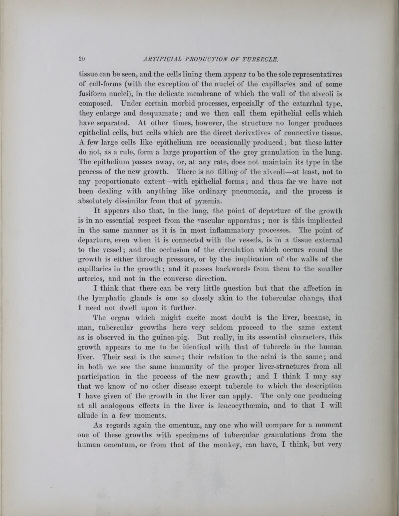 tissue can be seen, and the cells lining them appear to he the sole representatives of cell-forms (with the exception of the nuclei of the capillaries and of some fusiform nuclei), in the delicate membrane of which the wall of the alveoli is composed. Under certain morbid processes, especially of the catarrhal type, they enlarge and desquamate; and we then call them epithelial cells which have separated. At other times, however, the structure no longer produces epithelial cells, hut cells which are the direct derivatives of connective tissue. A few large cells like epithelium are occasionally produced; but these latter do not, as a rule, form a large proportion of the grey granulation in the lung. The epithelium passes away, or, at any rate, does not maintain its type in the process of the new growth. There is no filling of the alveoli—at least, not to any proportionate extent—with epithelial forms; and thus far we have not been dealing with anything like ordinary pneumonia, and the process is absolutely dissimilar from that of pyasmia. It appears also that, in the lung, the point of departure of the growth is in no essential respect from the vascular apparatus; nor is this implicated in the same manner as it is in most inflammatory processes. The point of departure, even when it is connected with the vessels, is in a tissue external to the vessel; and the occlusion of the circulation which occurs round the growth is either through pressure, or by the implication of the walls of the capillaries in the growth; and it passes backwards from them to the smaller arteries, and not in the converse direction. I think that there can be very little question hut that the affection in the lymphatic glands is one so closely akin to the tubercular change, that I need not dwell upon it further. The organ which might excite most doubt is the liver, because, in man, tubercular growths here very seldom proceed to the same extent as is observed in the guinea-pig. But really, in its essential characters, this growth appears to me to be identical with that of tubercle in the human liver. Their seat is the same; their relation to the acini is the same; and in both we see the same immunity of the proper liver-structures from all participation in the process of the new growth; and I think I may say that we know of no other disease except tubercle to which the description I have given of the growth in the liver can apply. The only one producing at all analogous effects in the liver is leucocythamiia, and to that I will allude in a few moments. As regards again the omentum, any one who will compare for a moment one of these growths with specimens of tubercular granulations from the human omentum, or from that of the monkey, can have, I think, hut very