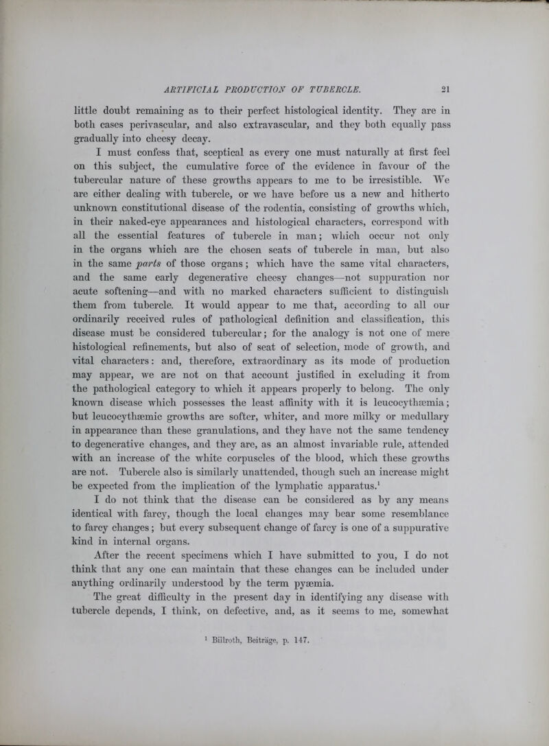 little doubt remaining as to their perfect histological identity. They are in both cases perivascular, and also extravascular, and they both equally pass gradually into cheesy decay. I must confess that, sceptical as every one must naturally at first feel on this subject, the cumulative force of the evidence in favour of the tubercular nature of these growths appears to me to be irresistible. We are either dealing with tubercle, or we have before us a new and hitherto unknown constitutional disease of the rodentia, consisting of growths which, in their naked-eye appearances and histological characters, correspond with all the essential features of tubercle in man; which occur not only in the organs which are the chosen seats of tubercle in man, but also in the same parts of those organs; which have the same vital characters, and the same early degenerative cheesy changes—not suppuration nor acute softening—and with no marked characters sufficient to distinguish them from tubercle. It would appear to me that, according to all our ordinarily received rules of pathological definition and classification, this disease must be considered tubercular; for the analogy is not one of mere histological refinements, but also of seat of selection, mode of growth, and vital characters: and, therefore, extraordinary as its mode of production may appear, we are not on that account justified in excluding it from the pathological category to which it appears properly to belong. The only known disease which possesses the least affinity with it is leucocythsemia; but leucocytliaemic growths are softer, whiter, and more milky or medullary in appearance than these granulations, and they have not the same tendency to degenerative changes, and they are, as an almost invariable rule, attended with an increase of the white corpuscles of the blood, which these growths are not. Tubercle also is similarly unattended, though such an increase might be expected from the implication of the lymphatic apparatus.1 I do not think that the disease can be considered as by any means identical with farcy, though the local changes may bear some resemblance to farcy changes; but every subsequent change of farcy is one of a suppurative kind in internal organs. After the recent specimens which I have submitted to you, I do not think that any one can maintain that these changes can be included under anything ordinarily understood by the term pyaemia. The great difficulty in the present day in identifying any disease with tubercle depends, I think, on defective, and, as it seems to me, somewhat 1 Billroth, Beitrage, p. 147.