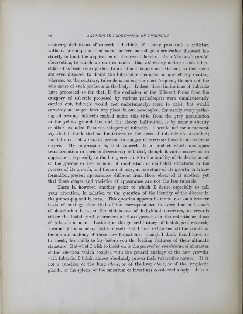 arbitrary definitions of tubercle. I think, if I may pass such a criticism without presumption, that some modem pathologists are rather disposed too strictly to limit the application of the term tubercle. Even Virchow’s careful observation, to which we owe so much—that all cheesy matter is not tuber- cular—has been since pushed to an almost dangerous extreme; so that some are even disposed to doubt the tubercular character of any cheesy matter; whereas, on the contrary, tubercle is among the most frequent, though not the sole cause of such products in the body. Indeed, these limitations of tubercle have proceeded so far that, if the exclusion of the different forms from the category of tubercle proposed by various pathologists were simultaneously carried out, tubercle would, not unfortunately, cease to exist, but would certainly no longer have any place in our nosologies; for nearly every patho- logical product hitherto ranked under this title, from the grey granulation to the yellow granulation and the cheesy infiltration, is by some authority or other excluded from the category of tubercle. I would not for a moment say that I think that no limitations to the class of tubercle are desirable; but I think that we are at present in danger of carrying these to an extreme degree. My impression is, that tubercle is a product which undergoes transformation in various directions; but that, though it varies somewhat in appearance, especially in the lung, according to the rapidity of its development or the greater or less amount of implication of epithelial structures in the process of its growth, and though it may, at one stage of its growth or trans- formation, present appearances different from those observed at another, yet that these stages and varieties of appearance are not the less tubercle. There is, however, another point to which I desire especially to call your attention, in relation to the question of the identity of the disease in the guinea-pig and in man. This question appears to me to rest on a broader basis of analogy than that of the correspondence in every line and shade of description between the statements of individual observers, as regards either the histological characters of these growths in the rodentia or those of tubercle in man. Looking at the general history of histological research, I cannot for a moment flatter myself that I have exhausted all the points in the minute anatomy of these new formations; though I think that I have, so to speak, been able to lay before you the leading features of their ultimate structure. But what I wish to insist on is the general or constitutional character of the affection, which coupled with the general analogy of the new growths with tubercle, I think, almost absolutely proves their tubercular nature. It is not a question of the lung alone, or of the liver alone, or of the lymphatic glands, or the spleen, or the omentum or intestines considered singly. It is a