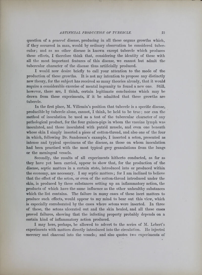 question of a general disease, producing in all these organs growths which, if they occurred in man, would by ordinary observation be considered tuber- cular; and as no other disease is known except tubercle which produces these effects, I therefore think that, considering the identity of these with all the most important features of this disease, we cannot hut admit the tubercular character of the disease thus artificially produced. I would now desire briefly to call your attention to the mode of the production of these growths. It is not my intention to propose any distinctly new theory, for the subject has received so many theories already, that it would require a considerable exercise of mental ingenuity to found a new one. Still, however, there are, I think, certain legitimate conclusions which may be drawn from these experiments, if it be admitted that these growths are tubercle. In the first place, M. Villemin’s position that tubercle is a specific disease, producible by tubercle alone, cannot, I think, he held to he true; nor can the method of inoculation he used as a test of the tubercular character of any pathological product, for the four guinea-pigs in whom the vaccine lymph was inoculated, and those inoculated with putrid muscle, and even one beneath whose skin I simply inserted a piece of cotton-thread, and also one of the four in which, following Dr. Sanderson’s example, I inserted a seton, presented as intense and typical specimens of the disease, as those on whom inoculation had been practised with the most typical grey granulations from the lungs or the meningeal vessels. Secondly, the results of all experiments hitherto conducted, as far as they have yet been carried, appear to show that, for the production of the disease, septic matters in a certain state, introduced into or produced within the economy, are necessary. I say septic matters; for I am inclined to believe that the effect of the seton, or even of the cotton-thread introduced under the skin, is produced by these substances setting up an inflammatory action, the products of which have the same influence as the other unhealthy substances which the list contains. The failure in many cases of these inert matters to produce such effects, would appear to my mind to hear out this view, which is especially corroborated by the cases where setons were inserted. In three of these, the setons ulcerated out and the skin healed, and all these cases proved failures, showing that the infecting property probably depends on a certain kind of inflammatory action produced. I may here, perhaps, he allowed to advert to the series of M. Lebert’s experiments with matters directly introduced into the circulation. He injected mercury and charcoal into the vessels; and also quotes two experiments of