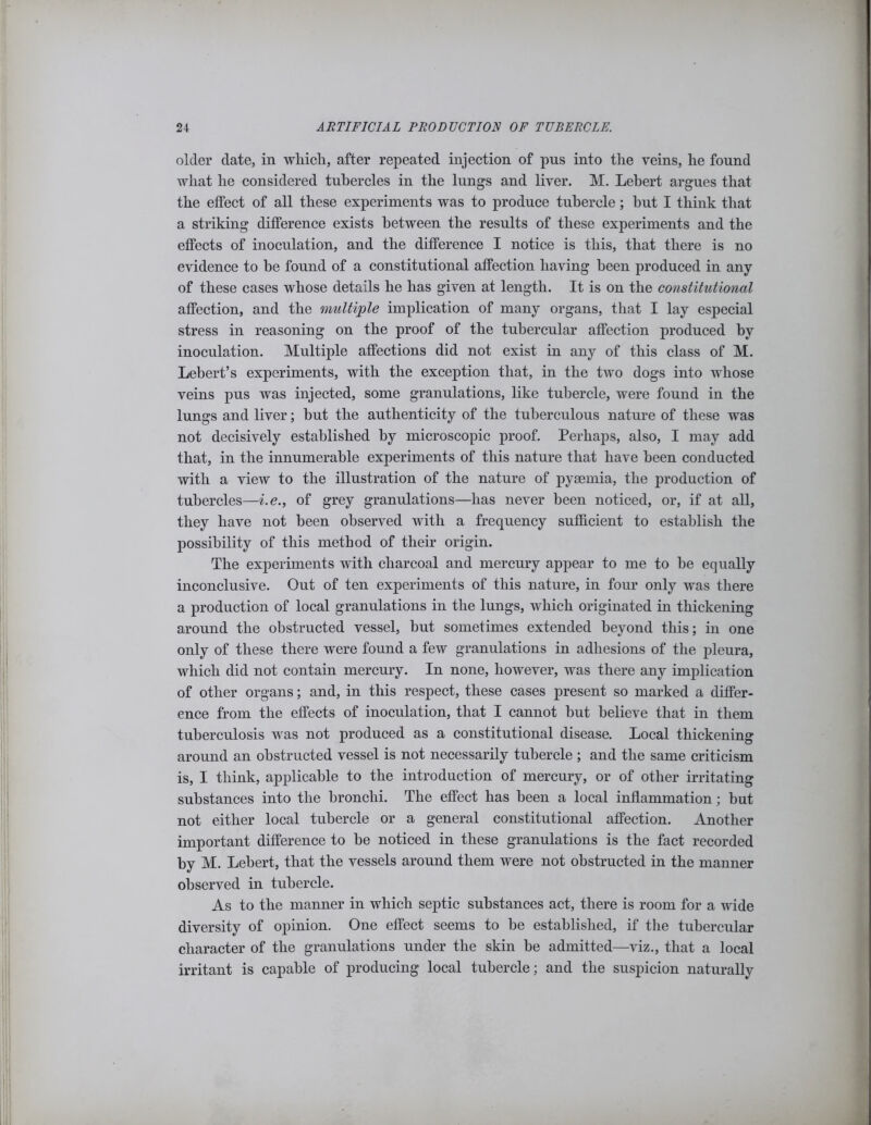 older date, in which, after repeated injection of pus into the veins, he found what he considered tubercles in the lungs and liver. M. Lebert argues that the effect of all these experiments was to produce tubercle; hut I think that a striking difference exists between the results of these experiments and the effects of inoculation, and the difference I notice is this, that there is no evidence to be found of a constitutional affection having been produced in any of these cases whose details he has given at length. It is on the constitutional affection, and the multiple implication of many organs, that I lay especial stress in reasoning on the proof of the tubercular affection produced by inoculation. Multiple affections did not exist in any of this class of M. Lebert’s experiments, with the exception that, in the two dogs into whose veins pus was injected, some granulations, like tubercle, were found in the lungs and liver; hut the authenticity of the tuberculous nature of these was not decisively established by microscopic proof. Perhaps, also, I may add that, in the innumerable experiments of this nature that have been conducted with a view to the illustration of the nature of pyaemia, the production of tubercles—i.e., of grey granulations—has never been noticed, or, if at all, they have not been observed with a frequency sufficient to establish the possibility of this method of their origin. The experiments with charcoal and mercury appear to me to be equally inconclusive. Out of ten experiments of this nature, in four only was there a production of local granulations in the lungs, which originated in thickening around the obstructed vessel, hut sometimes extended beyond this; in one only of these there were found a few granulations in adhesions of the pleura, which did not contain mercury. In none, however, was there any implication of other organs; and, in this respect, these cases present so marked a differ- ence from the effects of inoculation, that I cannot but believe that in them tuberculosis was not produced as a constitutional disease. Local thickening around an obstructed vessel is not necessarily tubercle; and the same criticism is, I think, applicable to the introduction of mercury, or of other irritating substances into the bronchi. The effect has been a local inflammation; hut not either local tubercle or a general constitutional affection. Another important difference to he noticed in these granulations is the fact recorded by M. Lebert, that the vessels around them were not obstructed in the manner observed in tubercle. As to the manner in which septic substances act, there is room for a wide diversity of opinion. One effect seems to he established, if the tubercular character of the granulations under the skin be admitted—viz., that a local irritant is capable of producing local tubercle; and the suspicion naturally