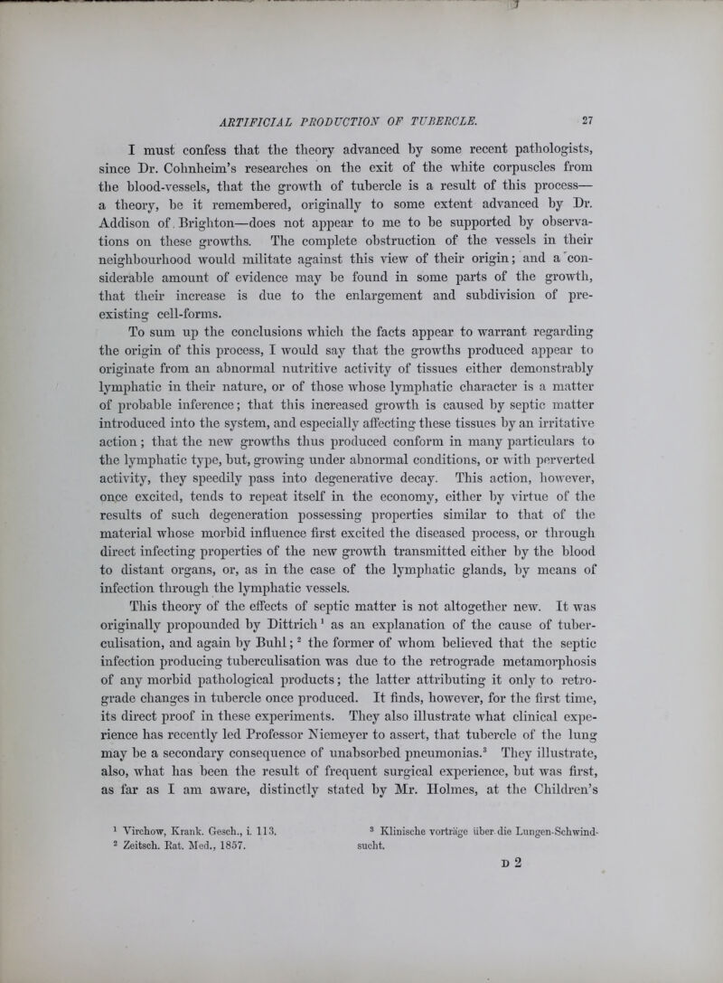 ARTIFICIAL PRODUCTION OF TUBERCLE. 27 I must confess tliat the theory advanced hy some recent pathologists, since Dr. Cohnheim’s researches on the exit of the white corpuscles from the blood-vessels, that the growth of tubercle is a result of this process— a theory, he it remembered, originally to some extent advanced by Dr. Addison of. Brighton—does not appear to me to he supported hy observa- tions on these growths. The complete obstruction of the vessels in their neighbourhood would militate against this view of their origin; and a con- siderable amount of evidence may he found in some parts of the growth, that their increase is due to the enlargement and subdivision of pre- existing cell-forms. To sum up the conclusions which the facts appear to warrant regarding the origin of this process, I would say that the growths produced appear to originate from an abnormal nutritive activity of tissues either demonstrably lymphatic in their nature, or of those whose lymphatic character is a matter of probable inference; that this increased growth is caused hy septic matter introduced into the system, and especially affecting these tissues hy an irritative action; that the new growths thus produced conform in many particulars to the lymphatic type, hut, growing under abnormal conditions, or with perverted activity, they speedily pass into degenerative decay. This action, however, once excited, tends to repeat itself in the economy, either hy virtue of the results of such degeneration possessing properties similar to that of the material whose morbid influence first excited the diseased process, or through direct infecting properties of the new growth transmitted either hy the blood to distant organs, or, as in the case of the lymphatic glands, hy means of infection through the lymphatic vessels. This theory of the effects of septic matter is not altogether new. It was originally propounded by Dittrich1 as an explanation of the cause of tuber- culisation, and again hy Buhl;2 the former of whom believed that the septic infection producing tuherculisation was due to the retrograde metamorphosis of any morbid pathological products; the latter attributing it only to retro- grade changes in tubercle once produced. It finds, however, for the first time, its direct proof in these experiments. They also illustrate what clinical expe- rience has recently led Professor Niemeyer to assert, that tubercle of the lung may he a secondary consequence of unabsorbed pneumonias.3 They illustrate, also, what has been the result of frequent surgical experience, hut was first, as far as I am aware, distinctly stated by Mr. Holmes, at the Children’s 3 Klinische vortrage iiber die Lungen-Schwind- sucht. D 2 1 Virchow, Ivrank. Gesch., i. 113. 2 Zeitsck. Eat. Med., 1857.