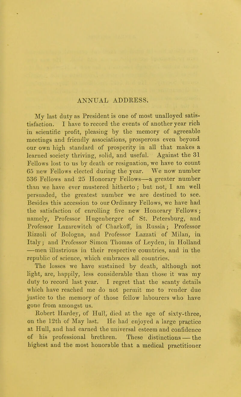 ANNUAL ADDRESS. My last duty as President is one of most unalloyed satis- tisfaction. I have to record the events of another year rich in scientific profit, pleasing by the memory of agreeable meetings and friendly associations, prosperous even beyond our own high standard of prosperity in all that makes a learned society thriving, solid, and useful. Against the 31 Fellows lost to us by death or resignation, we have to count 65 new Fellows elected during the year. We now number 536 Fellows and 25 Honorai’y Fellows—a greater number than we have ever mustered hitherto ; hut not, I am well persuaded, the greatest number we are destined to see. Besides this accession to our Ordinary Fellows, we have had the satisfaction of enrolling five new Honorary Fellows; namely. Professor Hugenberger of St. Petersburg, and Professor Lazarewitch of C hark off, in Russia; Professor Rizzoli of Bologna, and Professor Lazzati of Milan, in Italy; and Professor Simon Thomas of Leyden, in Holland —men illustrious in their respective countries, and in the republic of science, which embraces all countries. The losses we have sustained by death, although not light, are, happily, less considerable than those it was my duty to record last year. I regret that the scanty details which have reached me do not permit me to render due justice to the memory of those fellow labourers who have gone from amongst us. Robert Hardey, of Hull, died at the age of sixty-three, on the 12th of May last. He had enjoyed a large practice at Hull, and had earned the universal esteem and confidence of his professional brethren. These distinctions — the highest and the most honorable that a medical practitioner