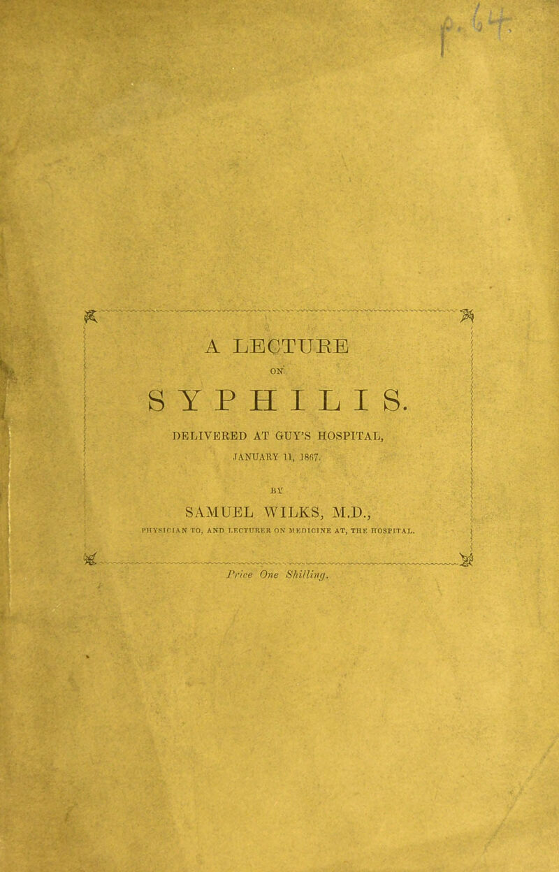 . . A LECTURE SYPHILIS. DELIVERED AT GUY’S HOSPITAL, JANUARY U, 1807. SAMUEL WILKS, M.D., PHYSICIAN TO, AND LECTURER ON M KOIC1NE AT, TILE ITOSPITAL. f V, A Price One Shilling. f