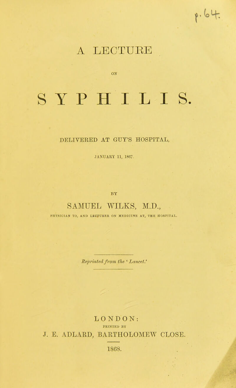 A LECTURE ON SYPHILIS. DELIVERED AT GUY’S HOSPITAL, JANUARY 11, 1807. BY SAMUEL WILKS, M.D., PHYSICIAN TO, AND LECTURER ON MEDICINE AT, THE HOSPITAL. Reprinted from the * Lancet* LONDON: PRINTED BY J. E. ADLARD, BARTHOLOMEW CLOSE. 18G8.