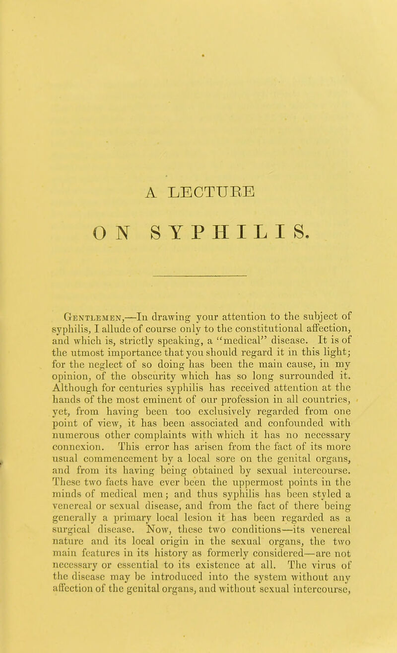 ON SYPHILIS. Gentlemen,—In drawing your attention to the subject of syphilis, I allude of course only to the constitutional affection, and which is, strictly speaking, a “medical” disease. It is of the utmost importance that you should regal'd it in this light; for the neglect of so doing has been the main cause, in my opinion, of the obscurity which has so long surrounded it. Although for centuries syphilis has received attention at the hands of the most eminent of our profession in all countries, yet, from having been too exclusively regarded from one point of view, it has been associated and confounded with numerous other complaints with which it has no necessary connexion. This error has arisen from the fact of its more usual commencement by a local sore on the genital organs, and from its having being obtained by sexual intercourse. These two facts have ever been the uppermost points in the minds of medical men; and thus syphilis has been styled a venereal or sexual disease, and from the fact of there being generally a primary local lesion it has been regarded as a surgical disease. Now, these two conditions—its venereal nature and its local origin in the sexual organs, the two main features in its history as formerly considered—are not necessary or essential to its existence at all. The virus of the disease may be introduced into the system without any affection of the genital organs, and without sexual intercourse,