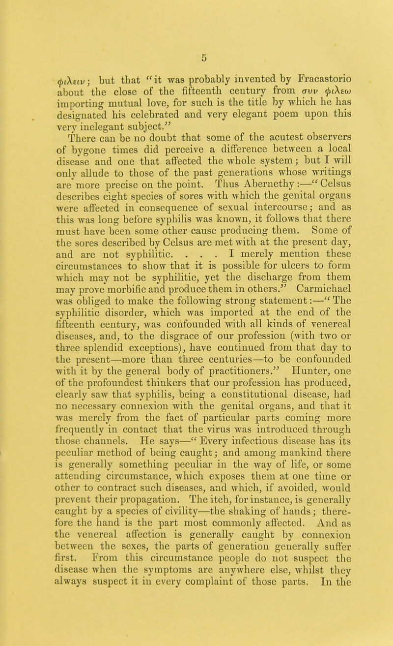 cpiXeiv; but that “ it was probably invented by Fracastorio about the close of the fifteenth century from aw cpiXtio importing mutual love, for such is the title by which he has designated his celebrated and very elegant poem upon this very inelegant subject.” There can be no doubt that some of the acutest observers of bygone times did perceive a difference between a local disease and one that affected the whole system; but I will only allude to those of the past generations whose writings are more precise on the point. Tlius Abernethy :—“ Celsus describes eight species of sores with which the genital organs were affected in consequence of sexual intercourse; and as this was long before syphilis was known, it follows that there must have been some other cause producing them. Some of the sores described by Celsus are met with at the present day, and are not syphilitic. ... I merely mention these circumstances to show that it is possible for ulcers to form which may not be syphilitic, yet the discharge from them may prove morbific and produce them in others.5'’ Carmichael was obliged to make the following strong statement:—“The syphilitic disorder, which was imported at the end of the fifteenth century, was confounded with all kinds of venereal diseases, and, to the disgrace of our profession (with two or three splendid exceptions), have continued from that day to the present—more than three centuries—to be confounded with it by the general body of practitioners.55 Hunter, one of the profoundest thinkers that our profession has produced, clearly saw that syphilis, being a constitutional disease, had no necessary connexion with the genital organs, and that it was merely from the fact of particular parts coming more frequently in contact that the virus was introduced through those channels. He says—“ Every infectious disease has its peculiar method of being caught; and among mankind there is generally something peculiar in the way of life, or some attending circumstance, which exposes them at one time or other to contract such diseases, and which, if avoided, would prevent their propagation. The itch, for instance, is generally caught by a species of civility—the shaking of hands; there- fore the hand is the part most commonly affected. And as the venereal affection is generally caught by connexion between the sexes, the parts of generation generally suffer first. From this circumstance people do not suspect the disease when the symptoms are anywhere else, whilst they always suspect it in every complaint of those parts. In the