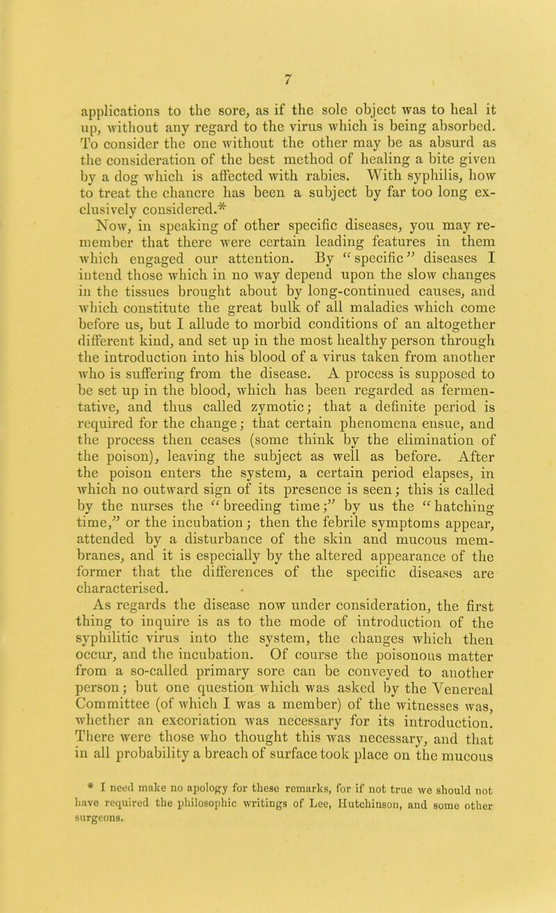 applications to the sore, as if the sole object was to heal it up, without any regard to the virus which is being absorbed. To consider the one without the other may be as absurd as the consideration of the best method of healing a bite given by a dog which is affected with rabies. With syphilis, how to treat the chancre has been a subject by far too long ex- clusively considered.* Now, in speaking of other specific diseases, you may re- member that there were certain leading features in them which engaged our attention. By “ specific ” diseases I intend those which in no way depend upon the slow changes in the tissues brought about by long-continued causes, and which constitute the great bulk of all maladies which come before us, but I allude to morbid conditions of an altogether different kind, and set up in the most healthy person through the introduction into his blood of a virus taken from another who is suffering from the disease. A process is supposed to be set up in the blood, which has been regarded as fermen- tative, and thus called zymotic; that a definite period is required for the change; that certain phenomena ensue, and the process then ceases (some think by the elimination of the poison), leaving the subject as well as before. After the poison enters the system, a certain period elapses, in which no outward sign of its presence is seen; this is called by the nurses the “breeding time •” by us the “hatching time,” or the incubation ; then the febrile symptoms appear, attended by a disturbance of the skin and mucous mem- branes, and it is especially by the altered appearance of the former that the differences of the specific diseases are characterised. As regards the disease now under consideration, the first thing to inquire is as to the mode of introduction of the syphilitic virus into the system, the changes which then occur, and the incubation. Of course the poisonous matter from a so-called primary sore can be conveyed to another person; but one question which was asked by the Venereal Committee (of which I was a member) of the witnesses was, whether an excoriation was necessary for its introduction. There were those who thought this was necessary, and that in all probability a breach of surface took place on the mucous * I need make no apology for these remarks, for if not true we should not have required the philosophic writings of Lee, Hutchinson, and some other surgeons.