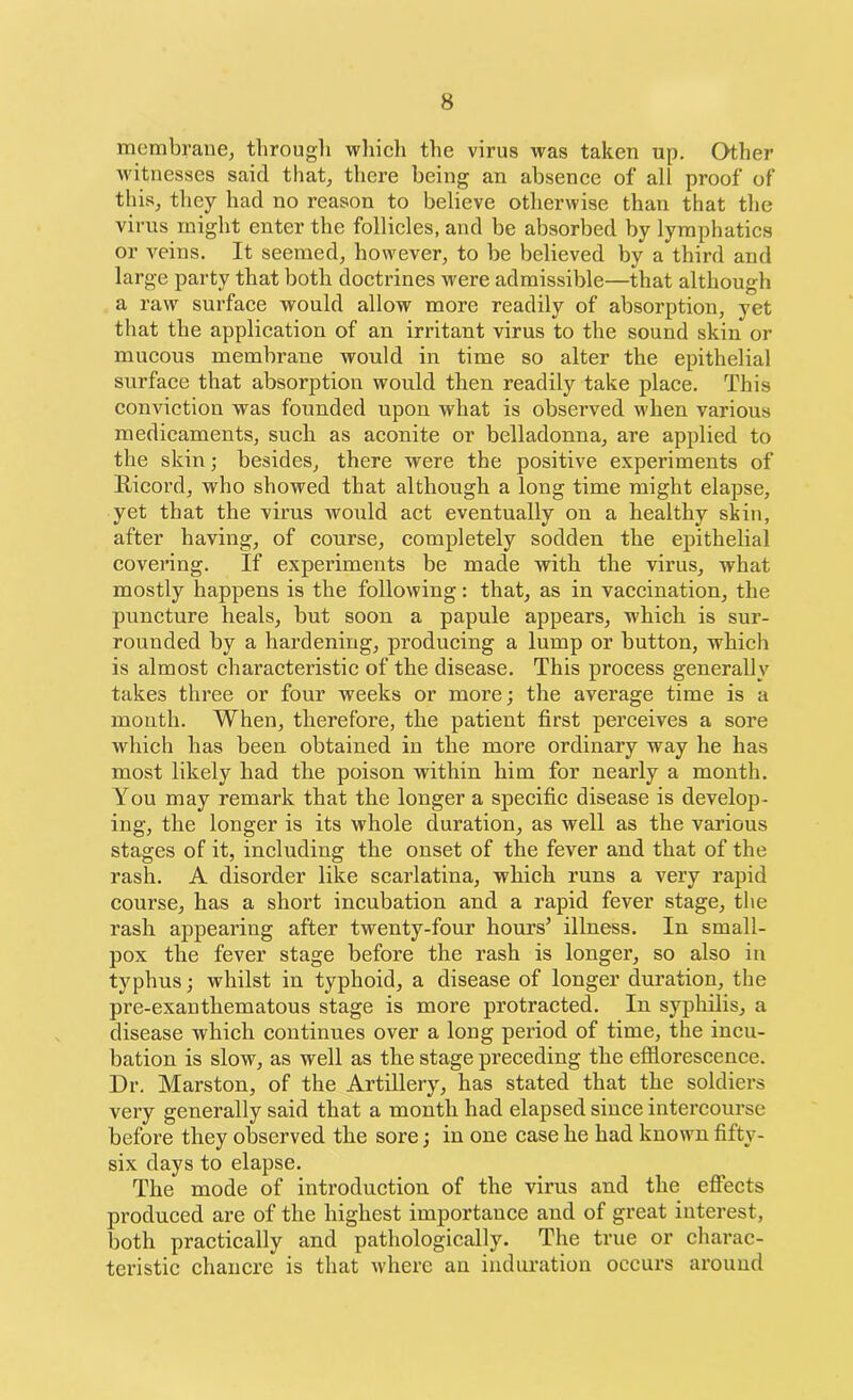 membrane, through which the virus was taken up. Other witnesses said that, there being an absence of all proof of this, they had no reason to believe otherwise than that the virus might enter the follicles, and be absorbed by lymphatics or veins. It seemed, however, to be believed by a third and large party that both doctrines were admissible—that although a raw surface would allow more readily of absorption, yet that the application of an irritant virus to the sound skin or mucous membrane would in time so alter the epithelial surface that absorption would then readily take place. This conviction was founded upon what is observed when various medicaments, such as aconite or belladonna, are applied to the skin; besides, there were the positive experiments of Ricord, who showed that although a long time might elapse, yet that the virus would act eventually on a healthy skin, after having, of course, completely sodden the epithelial covering. If experiments be made with the virus, what mostly happens is the following: that, as in vaccination, the puncture heals, but soon a papule appears, which is sur- rounded by a hardening, producing a lump or button, which is almost characteristic of the disease. This process generally takes three or four weeks or more; the average time is a mouth. When, therefore, the patient first perceives a sore which lias been obtained in the more ordinary way he has most likely had the poison within him for nearly a month. You may remark that the longer a specific disease is develop- ing, the longer is its whole duration, as well as the various stages of it, including the onset of the fever and that of the rash. A disorder like scarlatina, which runs a very rapid course, has a short incubation and a rapid fever stage, the rash appearing after twenty-four hours’ illness. In small- pox the fever stage before the rash is longer, so also in typhus; whilst in typhoid, a disease of longer duration, the pre-exanthematous stage is more protracted. In syphilis, a disease which continues over a long period of time, the incu- bation is slow, as well as the stage preceding the efflorescence. Dr. Marston, of the Artillery, has stated that the soldiers very generally said that a month had elapsed since intercourse before they observed the sore; in one case he had known fifty- six days to elapse. The mode of introduction of the virus and the effects produced are of the highest importance and of great interest, both practically and pathologically. The true or charac- teristic chancre is that where an induration occurs around