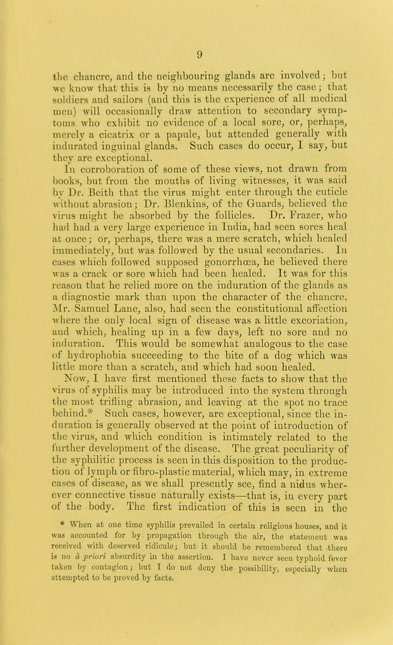 the chancre, and the neighbouring glands arc involved; but we know that this is by no means necessarily the case; that soldiers and sailors (and this is the experience of all medical men) will occasionally draw attention to secondary symp- toms who exhibit no evidence of a local sore, or, perhaps, merely a cicatrix or a papule, but attended generally with indurated inguinal glands. Such cases do occur, I say, but they are exceptional. In corroboration of some of these views, not drawn from books, but from the mouths of living witnesses, it was said by Dr. Beith that the virus might enter through the cuticle without abrasion; Dr. Blenkins, of the Guards, believed the virus might be absorbed by the follicles. Dr. Frazer, who had had a very large experience in India, had seen sores heal at once; or, perhaps, there was a mere scratch, which healed immediately, but was followed by the usual secondaries. In cases which followed supposed gonorrhoea, he believed there was a crack or sore which had been healed. It was for this reason that he relied more on the induration of the glands as a diagnostic mark than upon the character of the chancre. Mr. Samuel Lane, also, had seen the constitutional affection where the only local sign of disease was a little excoriation, aud which, healing up in a few days, left no sore and no induration. This would be somewhat analogous to the case of hydrophobia succeeding to the bite of a dog which was little more than a scratch, and which had soon healed. Now, I have first mentioned these facts to show that the virus of syphilis may be introduced into the system through the most trifling abrasion, and leaving at the spot no trace behind.* Such cases, however, are exceptional, since the in- duration is generally observed at the point of introduction of the virus, and which condition is intimately related to the further development of the disease. The great peculiarity of the syphilitic process is seen in this disposition to the produc- tion of lymph or fibro-plastic material, which may, in extreme cases of disease, as we shall presently see, find a nidus wher- ever connective tissue naturally exists—that is, in every part of the body. The first indication of this is seen in the * When at one time syphilis prevailed in certain religious houses, and it was accounted for by propagation through the air, the statement was received with deserved ridicule; but it should be remembered that there is no a priori absurdity in the assertion. I have never seen typhoid fever taken by contagion; but I do not deny the possibility, especially when attempted to be proved by facts.