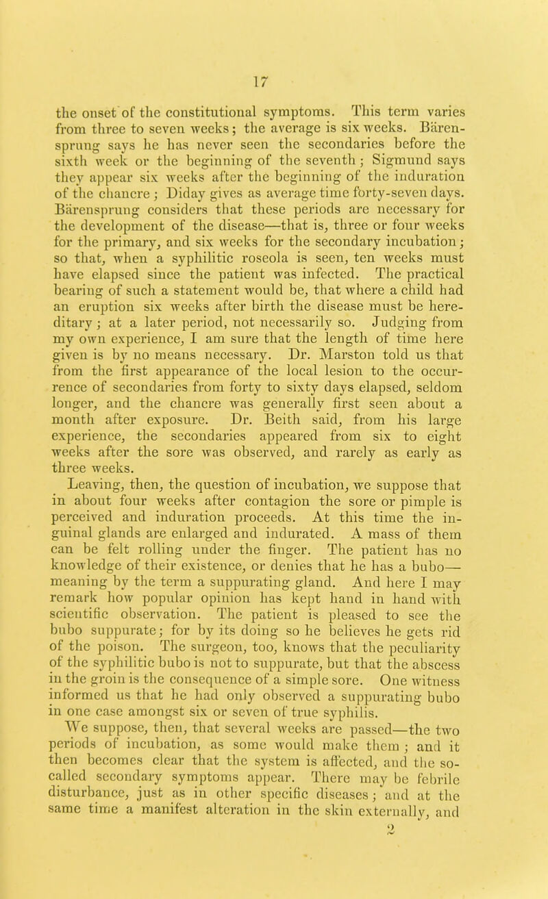 the onset of the constitutional symptoms. This term varies from three to seven weeks; the average is six weeks. Biiren- sprung says he has never seen the secondaries before the sixth week or the beginning of the seventh; Sigmund says they appear six weeks after the beginning of the induration of the chancre ; Diday gives as average time forty-seven days. Barensprung considers that these periods are necessary for the development of the disease—that is, three or four weeks for the primary, and six weeks for the secondary incubation; so that, when a syphilitic roseola is seen, ten weeks must have elapsed since the patient was infected. The practical bearing of such a statement would be, that where a child had an eruption six weeks after birth the disease must be here- ditary j at a later period, not necessarily so. Judging from my own experience, I am sure that the length of time here given is by no means necessary. Dr. Marston told us that from the first appearance of the local lesion to the occur- rence of secondaries from forty to sixty days elapsed, seldom longer, and the chancre was generally first seen about a month after exposure. Dr. Beith said, from his large experience, the secondaries appeared from six to eight weeks after the sore was observed, and rarely as early as three weeks. Leaving, then, the question of incubation, we suppose that in about four weeks after contagion the sore or pimple is perceived and induration proceeds. At this time the in- guinal glands are enlarged and indurated. A mass of them can be felt rolling under the finger. The patient has no knowledge of their existence, or denies that he has a bubo— meaning by the term a suppurating gland. And here I may remark how popular opinion has kept hand in hand with scientific observation. The patient is pleased to see the bubo suppurate; for by its doing so he believes he gets rid of the poison. The surgeon, too, knows that the peculiarity of the syphilitic bubo is not to suppurate, but that the abscess iu the groin is the consequence of a simple sore. One witness informed us that he had only observed a suppurating bubo in one case amongst six or seven of true syphilis. We suppose, then, that several weeks are passed—the two periods of incubation, as some would make them ; and it then becomes clear that the system is affected, and the so- called secondary symptoms appear. There may be febrile disturbance, just as in other specific diseases; and at the same time a manifest alteration in the skin externally, and ‘)