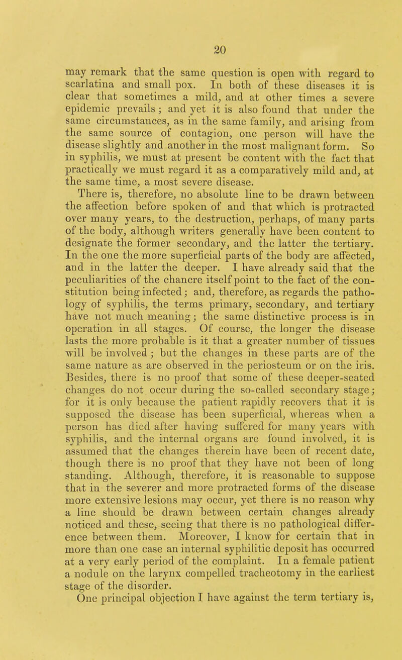 may remark that the same question is open with regard to scarlatina and small pox. In both of these diseases it is clear that sometimes a mild, and at other times a severe epidemic prevails j and yet it is also found that under the same circumstances, as in the same family, and arising from the same source of contagion, one person will have the disease slightly and another in the most malignant form. So in syphilis, we must at present be content with the fact that practically we must regard it as a comparatively mild and, at the same time, a most severe disease. There is, therefore, no absolute line to be drawn between the affection before spoken of and that which is protracted over many years, to the destruction, perhaps, of many parts of the body, although writers generally have been content to designate the former secondary, and the latter the tertiary. In the one the more superficial parts of the body are affected, and in the latter the deeper. I have already said that the peculiarities of the chancre itself point to the fact of the con- stitution being infected; and, therefore, as regards the patho- logy of syphilis, the terms primary, secondary, and tertiary have not much meaning; the same distinctive process is in operation in all stages. Of course, the longer the disease lasts the more probable is it that a greater number of tissues will be involved; but the changes in these parts are of the same nature as are observed in the periosteum or on the iris. Besides, there is no proof that some of these deeper-seated changes do not occur during the so-called secondary stage; for it is only because the patient rapidly recovers that it is supposed the disease has been superficial, whereas when a person has died after having suffered for many years with syphilis, and the internal organs are found involved, it is assumed that the changes therein have been of recent date, though there is no proof that they have not beeu of long standing. Although, therefore, it is reasonable to suppose that in the severer and more protracted forms of the disease more extensive lesions may occur, yet there is no reason why a line should be drawn between certain changes already noticed and these, seeing that there is no pathological differ- ence between them. Moreover, I know for certain that in more than one case an internal syphilitic deposit has occurred at a very early period of the complaint. In a female patient a nodule on the larynx compelled tracheotomy in the earliest stage of the disorder. One principal objection I have against the term tertiary is,