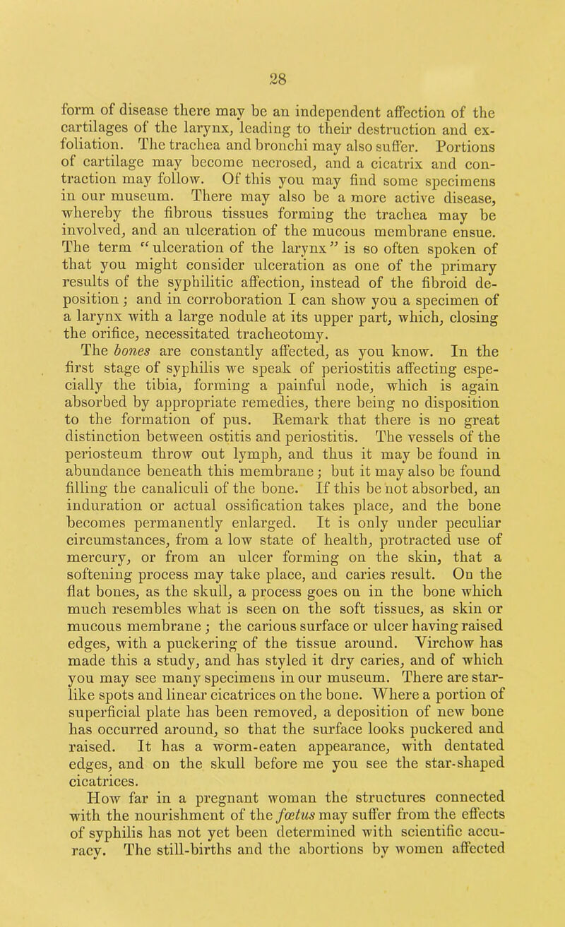 form of disease there may be an independent affection of the cartilages of the larynx, leading to their destruction and ex- foliation. The trachea and bronchi may also suffer. Portions of cartilage may become necrosed, and a cicatrix and con- traction may follow. 01 this you may find some specimens in our museum. There may also be a more active disease, whereby the fibrous tissues forming the trachea may be involved, and an ulceration of the mucous membrane ensue. The term “ ulceration of the larynx ” is so often spoken of that you might consider ulceration as one of the primary results of the syphilitic affection, instead of the fibroid de- position ; and in corroboration I can show you a specimen of a larynx with a large nodule at its upper part, which, closing the orifice, necessitated tracheotomy. The bones are constantly affected, as you know. In the first stage of syphilis we spea.k of periostitis affecting espe- cially the tibia, forming a painful node, which is again absorbed by appropriate remedies, there being no disposition to the formation of pus. Remark that there is no great distinction between ostitis and periostitis. The vessels of the periosteum throw out lymph, and thus it may be found in abundance beneath this membrane ; but it may also be found filling the canaliculi of the bone. If this be not absorbed, an induration or actual ossification takes place, and the bone becomes permanently enlarged. It is only under peculiar circumstances, from a low state of health, protracted use of mercury, or from an ulcer forming on the skin, that a softening process may take place, and caries result. On the flat bones, as the skull, a process goes on in the bone which much resembles what is seen on the soft tissues, as skin or mucous membrane ; the carious surface or ulcer having raised edges, with a puckering of the tissue around. Virchow has made this a study, and has styled it dry caries, and of which you may see many specimens in our museum. There are star- like spots and linear cicatrices on the bone. Where a portion of superficial plate has been removed, a deposition of new bone has occurred around, so that the surface looks puckered and raised. It has a worm-eaten appearance, with dentated edges, and on the skull before me you see the star-shaped cicatrices. How far in a pregnant woman the structures connected with the nourishment of the foetus may suffer from the effects of syphilis has not yet been determined with scientific accu- racy. The still-bii’ths and the abortions by women affected