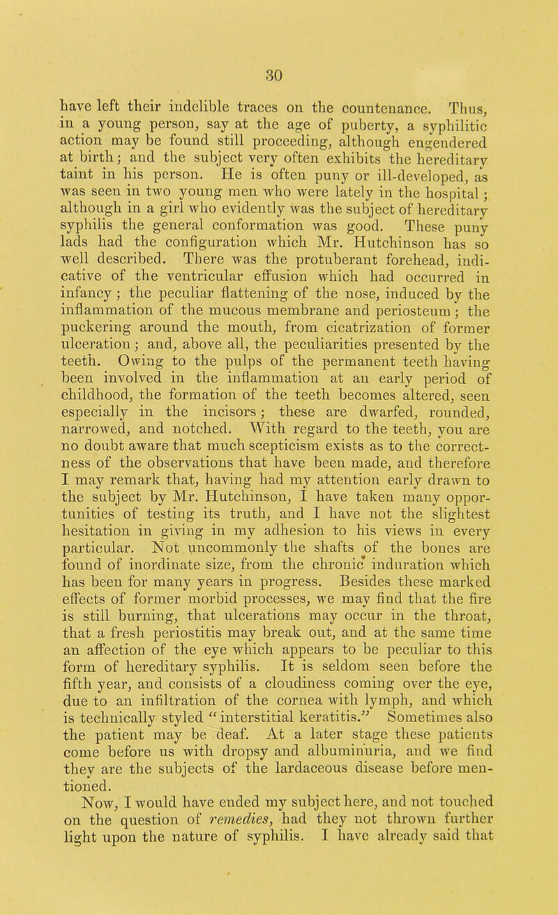 have left their indelible traces on the countenance. Thus, in a young person, say at the age of puberty, a syphilitic action may be found still proceeding, although engendered at birth; and the subject very often exhibits the hereditary taint in his person. He is often puny or ill-developed, as was seen in two young men who were lately in the hospital; although in a girl who evidently was the subject of hereditary syphilis the general conformation was good. These puny lads had the configuration which Mr. Hutchinson has so well described. There was the protuberant forehead, indi- cative of the ventricular effusion which had occurred in infancy ; the peculiar flattening of the nose, induced by the inflammation of the mucous membrane and periosteum ; the puckering around the mouth, from cicatrization of former ulceration; and, above all, the peculiarities presented by the teeth. Owing to the pulps of the permanent teeth having been involved in the inflammation at an early period of childhood, the formation of the teeth becomes altered, seen especially in the incisors; these are dwarfed, rounded, narrowed, and notched. With regard to the teeth, you are no doubt aware that much scepticism exists as to the correct- ness of the observations that have been made, and therefore I may remark that, having had my attention early drawn to the subject by Mr. Hutchinson, I have taken many oppoi’- tunities of testing its truth, and I have not the slightest hesitation in giving in my adhesion to his views in every particular. Not uncommonly the shafts of the bones are found of inordinate size, from the chronic’ induration which has been for many years in progress. Besides these marked effects of former morbid processes, we may find that the fire is still burning, that ulcerations may occur in the throat, that a fresh periostitis may break out, and at the same time an affection of the eye which appears to be peculiar to this form of hereditary syphilis. It is seldom seen before the fifth year, and consists of a cloudiness coming over the eye, due to an infiltration of the cornea with lymph, and which is technically styled “ interstitial keratitis.” Sometimes also the patient may be deaf. At a later stage these patients come before us with dropsy and albuminuria, and we find they are the subjects of the lardaceous disease before men- tioned. Now, I would have ended my subject here, and not touched on the question of remedies, had they not thrown further light upon the nature of syphilis. I have already said that