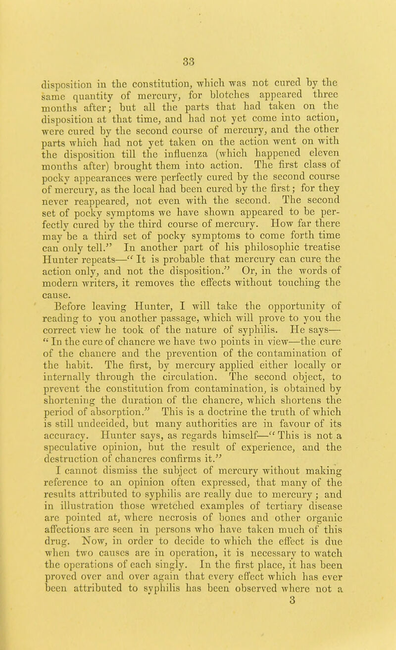 disposition in the constitution, which was not cured by the same quantity of mercury, for blotches appeared three months after; but all the parts that had taken on the disposition at that time, and had not yet come into action, were cured by the second course of mercury, and the other parts which had not yet taken on the action went on with the disposition till the influenza (which happened eleven months after) brought them into action. The first class of pocky appearances were perfectly cured by the second course of mercury, as the local had been cured by the first; for they never reappeared, not even with the second. The second set of pocky symptoms we have shown appeared to be per- fectly cured by the third course of mercury. How far there may be a third set of pocky symptoms to come forth time can only tell.” In another part of his philosophic treatise Hunter repeats—“ It is probable that mercury can cure the action only, and not the disposition.” Or, in the words of modern writers, it removes the effects without touching the cause. Before leaving Hunter, I will take the opportunity of reading to you another passage, which will prove to you the correct view he took of the nature of syphilis. He says— “ In the cure of chancre we have two points in view—the cure of the chancre and the prevention of the contamination of the habit. The first, by mercury applied either locally or internally through the circulation. The second object, to prevent the constitution from contamination, is obtained by shortening the duration of the chancre, which shortens the period of absorption.” This is a doctrine the truth of which is still undecided, but many authorities are in favour of its accuracy. Hunter says, as regards himself—“ This is not a speculative opinion, but the result of experience, and the destruction of chancres confirms it.” I cannot dismiss the subject of mercury without making reference to an opinion often expressed, that many of the results attributed to syphilis are really due to mercury; and in illustration those wretched examples of tertiary disease are pointed at, where necrosis of bones and other organic affections are seen in persons who have taken much of this drug. Now, in order to decide to which the effect is due when two causes are in operation, it is necessary to watch the operations of each singly. In the first place, it has been proved over and over again that every effect which has ever been attributed to svphilis has been observed where not a 3
