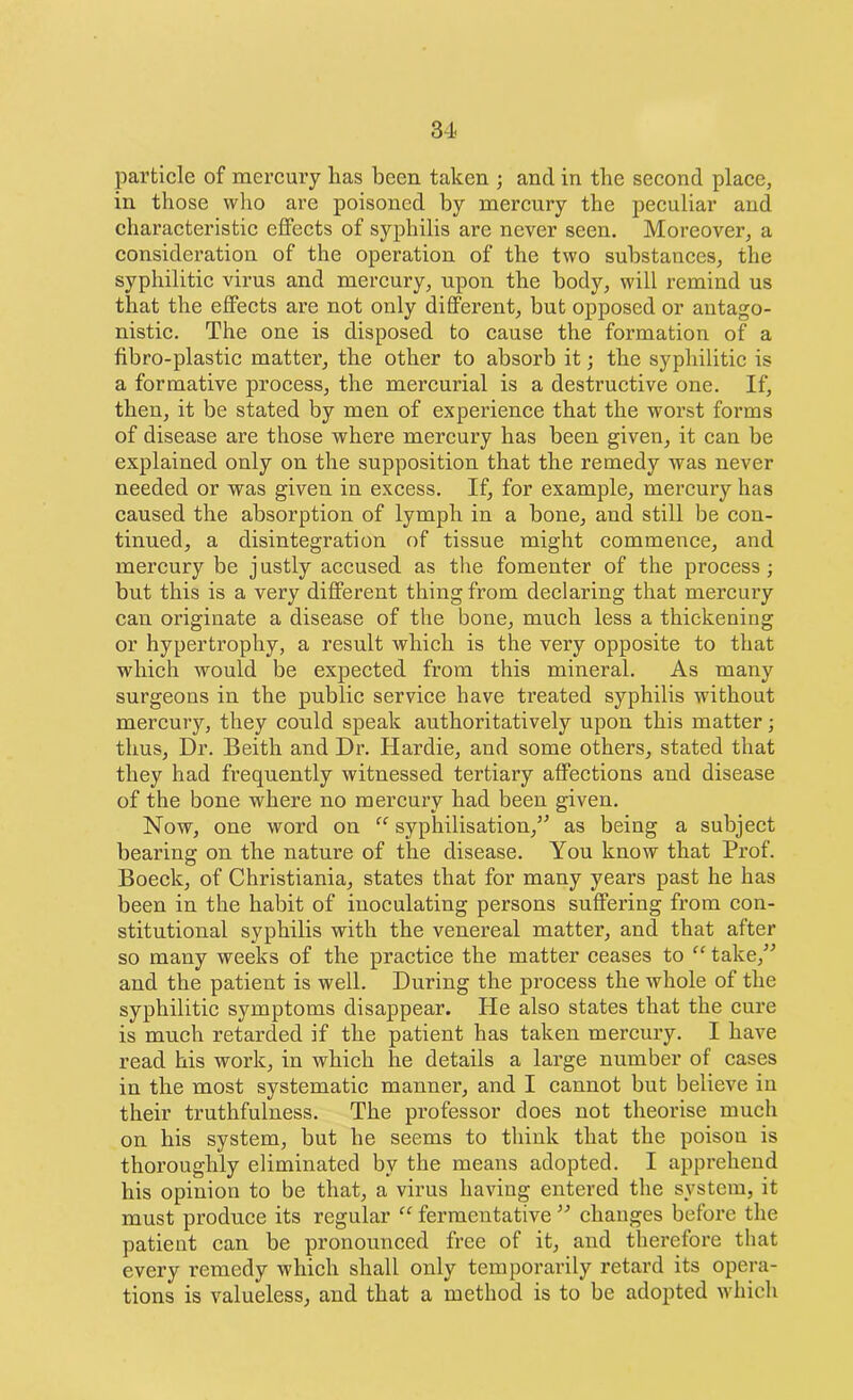 particle of mercury lias been taken ; and in the second place, in those who are poisoned by mercury the peculiar and characteristic effects of syphilis are never seen. Moreover, a consideration of the operation of the two substances, the syphilitic virus and mercury, upon the body, will remind us that the effects are not only different, but opposed or antago- nistic. The one is disposed to cause the formation of a fibro-plastic matter, the other to absorb it; the syphilitic is a formative process, the mercurial is a destructive one. If, then, it be stated by men of experience that the worst forms of disease are those where mercury has been given, it can be explained only on the supposition that the remedy was never needed or was given in excess. If, for example, mercury has caused the absorption of lymph in a bone, and still be con- tinued, a disintegration of tissue might commence, and mercury be justly accused as the fomenter of the process; but this is a very different thing from declaring that mercury can originate a disease of the bone, much less a thickening or hypertrophy, a result which is the very opposite to that which would be expected from this mineral. As many surgeons in the public service have treated syphilis without mercury, they could speak authoritatively upon this matter; thus, Dr. Beith and Dr. Hardie, and some others, stated that they had frequently witnessed tertiary affections and disease of the bone where no mercury had been given. Now, one word on “ syphilisation,” as being a subject bearing on the nature of the disease. You know that Prof. Boeck, of Christiania, states that for many years past he has been in the habit of inoculating persons suffering from con- stitutional syphilis with the venereal matter, and that after so many weeks of the practice the matter ceases to “ take,” and the patient is well. During the process the whole of the syphilitic symptoms disappear. He also states that the cure is much retarded if the patient has taken mercury. I have read his work, in which he details a large number of cases in the most systematic manner, and I cannot but believe in their truthfulness. The professor does not theorise much on his system, but be seems to think that the poison is thoroughly eliminated by the means adopted. I apprehend his opinion to be that, a virus having entered the system, it must produce its regular “ fermentative ” changes before the patient can be pronounced free of it, and therefore that every remedy which shall only temporarily retard its opera- tions is valueless, and that a method is to be adopted which