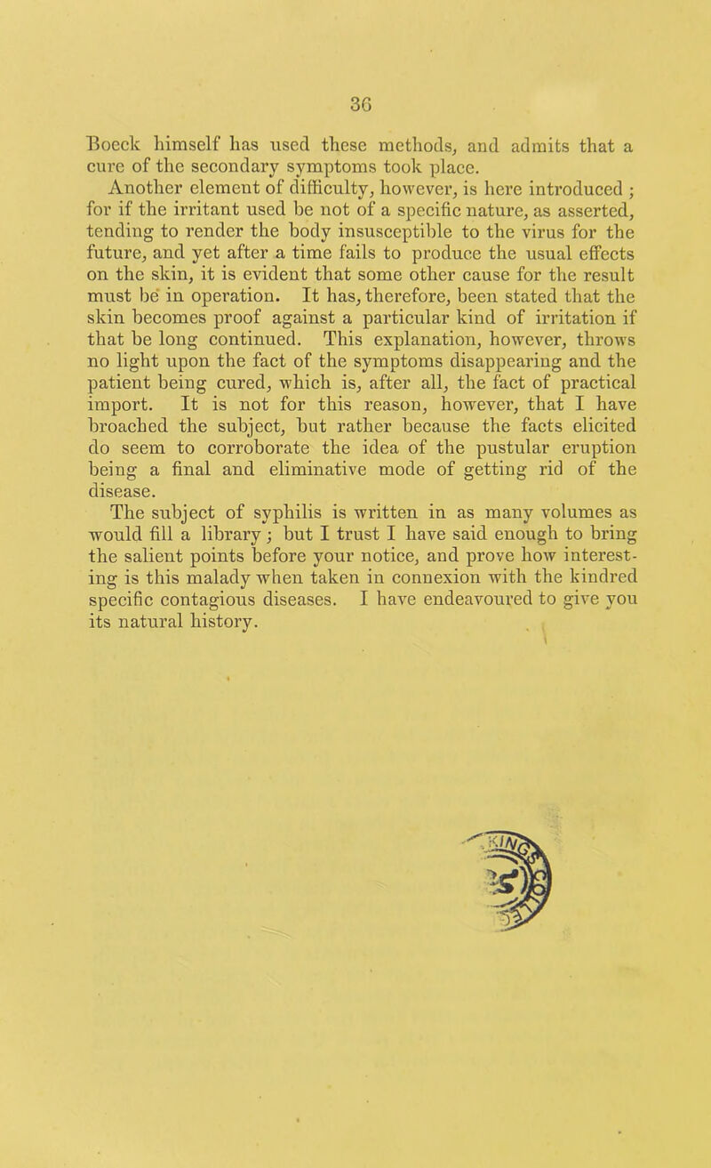 Boeck himself lias used these methods, and admits that a cui’e of the secondary symptoms took place. Another element of difficulty, however, is here introduced ; for if the irritant used be not of a specific nature, as asserted, tending to render the body insusceptible to the virus for the future, and yet after a time fails to produce the usual effects on the skin, it is evident that some other cause for the result must be in operation. It has, therefore, been stated that the skin becomes proof against a particular kind of irritation if that be long continued. This explanation, however, throws no light upon the fact of the symptoms disappearing and the patient being cured, which is, after all, the fact of practical import. It is not for this reason, however, that I have broached the subject, but rather because the facts elicited do seem to corroborate the idea of the pustular eruption being a final and eliminative mode of getting rid of the disease. The subject of syphilis is written in as many volumes as would fill a library; but I trust I have said enough to bring the salient points before your notice, and prove how interest- ing is this malady when taken in connexion with the kindred specific contagious diseases. I have endeavoured to give you its natural history.