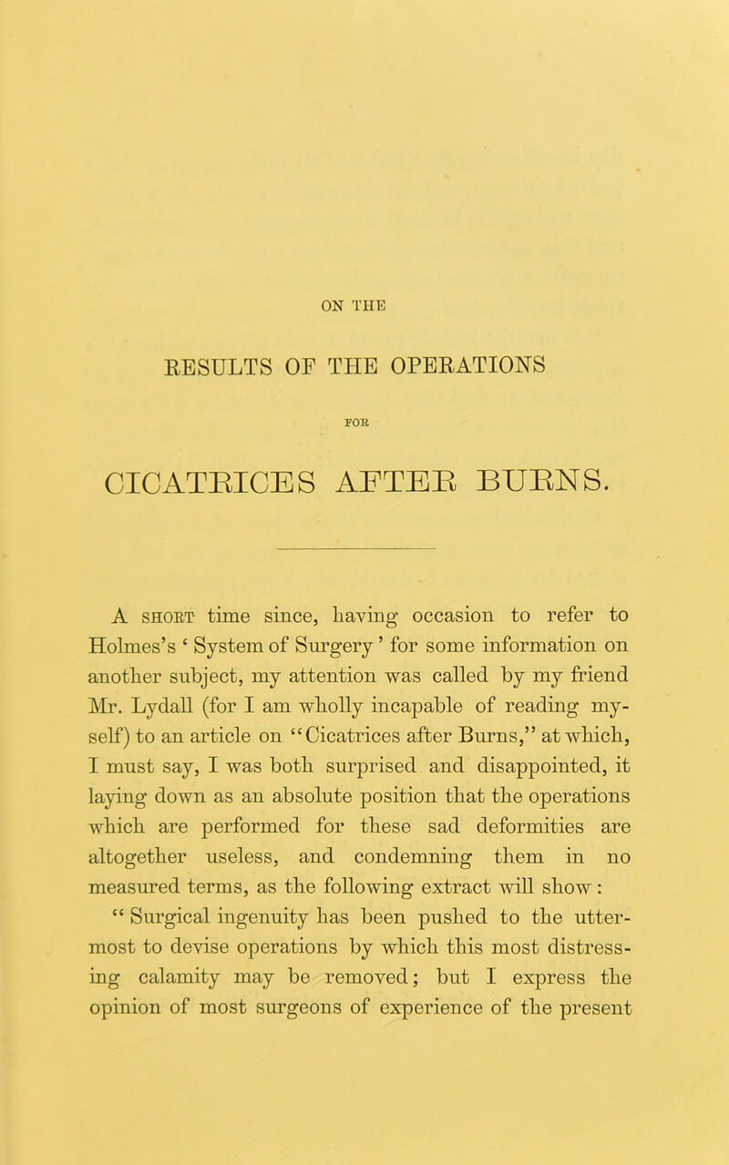 ON THE RESULTS OF THE OPERATIONS FOR CICATRICES AFTER BURNS. A short time since, having occasion to refer to Holmes’s ‘ System of Surgery ’ for some information on another subject, my attention was called by my friend Mr. Lydall (for I am wholly incapable of reading my- self) to an article on “Cicatrices after Burns,” at which, I must say, I was both surprised and disappointed, it laying down as an absolute position that the operations which are performed for these sad deformities are altogether useless, and condemning them in no measured terms, as the following extract will show: “ Surgical ingenuity has been pushed to the utter- most to devise operations by which this most distress- ing calamity may be removed; but I express the opinion of most surgeons of experience of the present