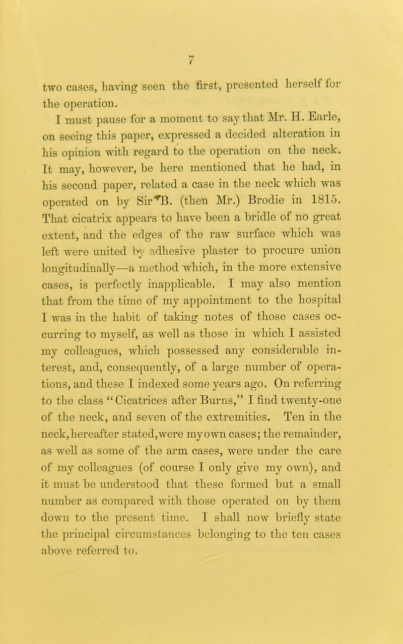 two cases, having seen the first, presented herself for the operation. I must pause for a moment to say that Mr. H. Earle, on seeing this paper, expressed a decided alteration in his opinion with regard to the operation on the neck. It may, however, be here mentioned that he had, in his second paper, related a case in the neck which was operated on by Sir1*!!, (then Mr.) Brodie in 1815. That cicatrix appears to have been a bridle of no great extent, and the edges of the raw surface which was left were united by adhesive plaster to procure union longitudinally—a method which, in the more extensive cases, is perfectly inapplicable. I may also mention that from the time of my appointment to the hospital I was in the habit of taking notes of those cases oc- curring to myself, as well as those in which I assisted my colleagues, which possessed any considerable in- terest, and, consequently, of a large number of opera- tions, and these I indexed some years ago. On referring to the class “Cicatrices after Burns,” I find twenty-one of the neck, and seven of the extremities. Ten in the neck, hereafter stated,were my own cases; the remainder, as well as some of the arm cases, were under the care of my colleagues (of course I only give my own), and it must be understood that these formed but a small number as compared with those operated on by them down to the present time. I shall now briefly state the principal circumstances belonging to the ten cases above referred to.