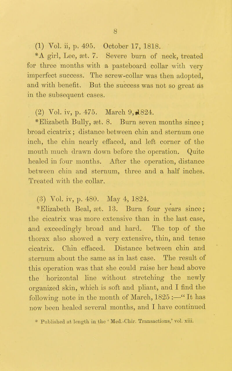 (1) Vol. ii, p. 495. October 17, 1818. *A girl, Lee, set. 7. Severe burn of neck, treated for three months with a pasteboard collar with very imperfect success. The screw-collar was then adopted, and with benefit. But the success was not so great as in the subsequent cases. (2) Yol. iv, p. 475. March 9,#1824. ^Elizabeth Bully, set. 8. Burn seven months since; broad cicatrix; distance between chin and sternum one inch, the chin nearly effaced, and left corner of the mouth much drawn down before the operation. Quite healed in four months. After the operation, distance between chin and sternum, three and a half inches. Treated with the collar. (3) Yol. iv, p. 480. May 4, 1824. ^Elizabeth Beal, set. 13. Burn form years since; the cicatrix was more extensive than in the last case, and exceedingly broad and hard. The top of the thorax also showed a very extensive, thin, and tense cicatrix. Chin effaced. Distance between chin and sternum about the same as in last case. The result of this operation was that she could raise her head above the horizontal line without stretching the newly organized skin, which is soft and pliant, and I find the following note in the month of March, 1825 :—“ It has now been healed several months, and I have continued * Published at length in the ‘ Med.-Chir. Transactions,’ vol. xiii.