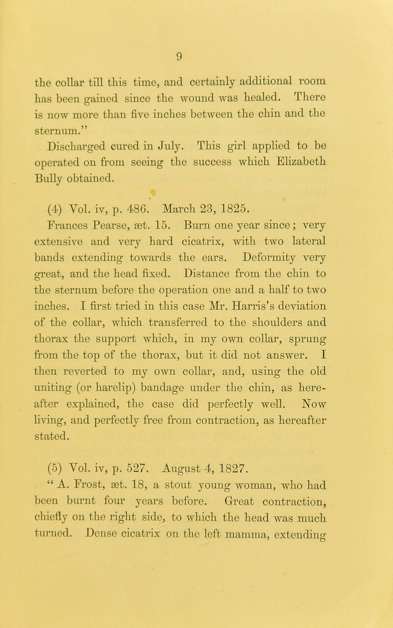 the collar till this time, and certainly additional room has been gained since the wound was healed. There is now more than five inches between the chin and the sternum.” Discharged cured in July. This girl applied to be operated on from seeing the success which Elizabeth Bully obtained. (4) Vol. iv, p. 486. March 23, 1825. Frances Pearse, get. 15. Burn one year since; very extensive and very hard cicatrix, with two lateral bands extending towards the ears. Deformity very great, and the head fixed. Distance from the chin to the sternum before the operation one and a half to two inches. I first tried in this case Mr. Harris’s deviation of the collar, which transferred to the shoulders and thorax the support which, in my own collar, sprung from the top of the thorax, but it did not answer. I then reverted to my own collar, and, using the old uniting (or harelip) bandage under the chin, as here- after explained, the case did perfectly well. How living, and perfectly free from contraction, as hereafter stated. (5) Vol. iv, p. 527. August 4, 1827. “ A. Frost, get. 18, a stout young woman, who had been burnt four years before. Great contraction, chiefly on the right side, to which the head was much turned. Dense cicatrix on the left mamma, extending’